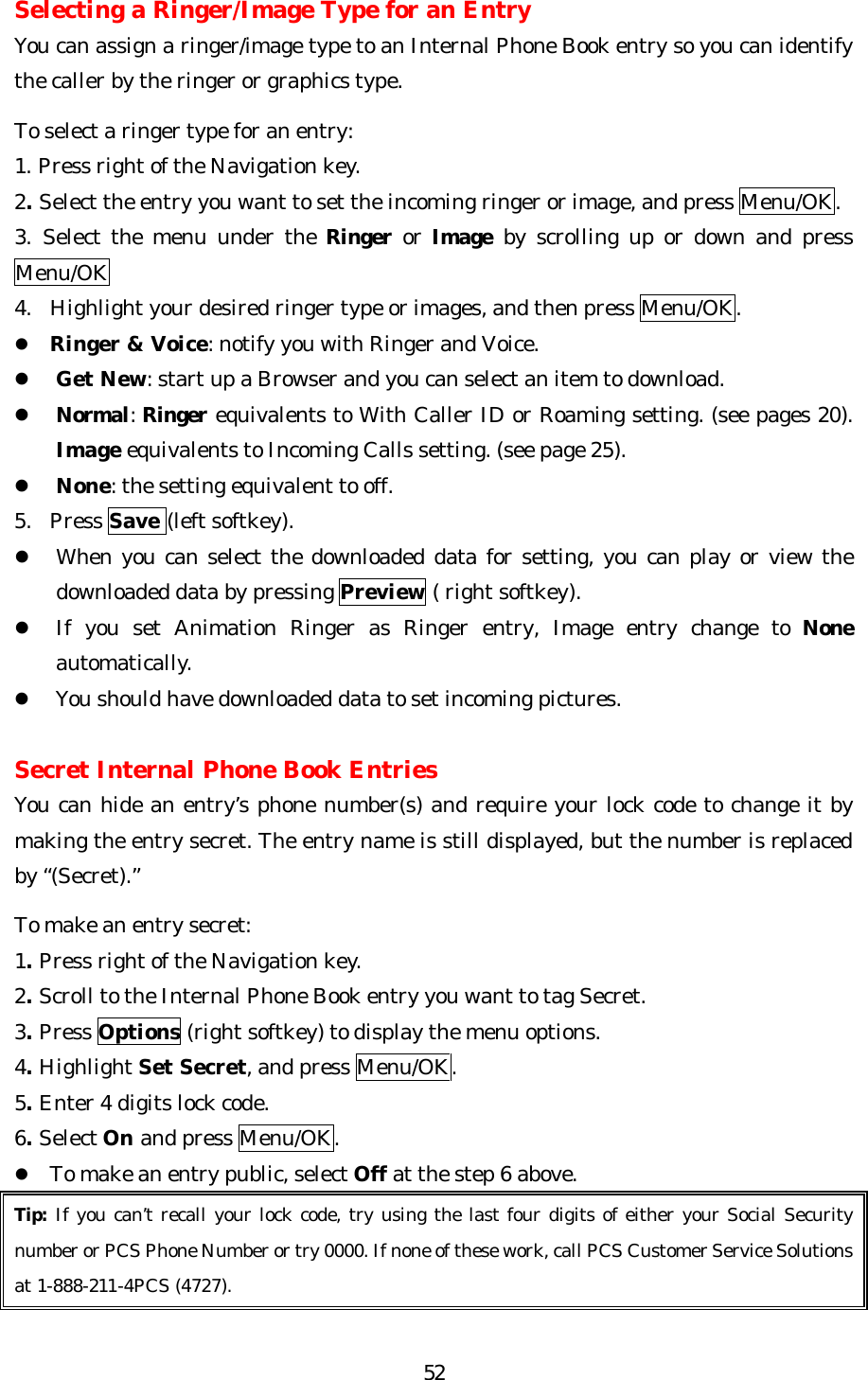   52Selecting a Ringer/Image Type for an Entry You can assign a ringer/image type to an Internal Phone Book entry so you can identify the caller by the ringer or graphics type.    To select a ringer type for an entry: 1. Press right of the Navigation key. 2. Select the entry you want to set the incoming ringer or image, and press Menu/OK. 3. Select the menu under the Ringer or Image by scrolling up or down and press Menu/OK 4. Highlight your desired ringer type or images, and then press Menu/OK. l Ringer &amp; Voice: notify you with Ringer and Voice. l Get New: start up a Browser and you can select an item to download. l Normal: Ringer equivalents to With Caller ID or Roaming setting. (see pages 20). Image equivalents to Incoming Calls setting. (see page 25). l None: the setting equivalent to off. 5. Press Save (left softkey). l When you can select the downloaded data for setting, you can play or view the downloaded data by pressing Preview ( right softkey). l If you set Animation Ringer as Ringer entry, Image entry change to None automatically. l You should have downloaded data to set incoming pictures.  Secret Internal Phone Book Entries You can hide an entry’s phone number(s) and require your lock code to change it by making the entry secret. The entry name is still displayed, but the number is replaced by “(Secret).”  To make an entry secret: 1. Press right of the Navigation key. 2. Scroll to the Internal Phone Book entry you want to tag Secret. 3. Press Options (right softkey) to display the menu options. 4. Highlight Set Secret, and press Menu/OK. 5. Enter 4 digits lock code. 6. Select On and press Menu/OK. l To make an entry public, select Off at the step 6 above. Tip: If you can’t recall your lock code, try using the last four digits of either your Social Security number or PCS Phone Number or try 0000. If none of these work, call PCS Customer Service Solutions at 1-888-211-4PCS (4727).  