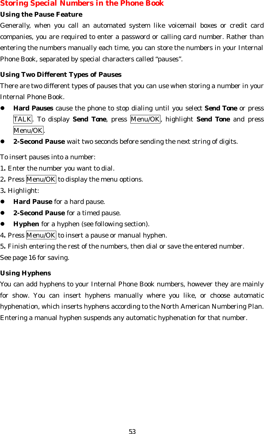   53Storing Special Numbers in the Phone Book Using the Pause Feature Generally, when you call an automated system like voicemail boxes or credit card companies, you are required to enter a password or calling card number. Rather than entering the numbers manually each time, you can store the numbers in your Internal Phone Book, separated by special characters called “pauses”.  Using Two Different Types of Pauses There are two different types of pauses that you can use when storing a number in your Internal Phone Book. l Hard Pauses cause the phone to stop dialing until you select Send Tone or press TALK. To display Send Tone, press Menu/OK, highlight Send Tone and press Menu/OK. l 2-Second Pause wait two seconds before sending the next string of digits.  To insert pauses into a number: 1. Enter the number you want to dial. 2. Press Menu/OK to display the menu options. 3. Highlight: l Hard Pause for a hard pause. l 2-Second Pause for a timed pause. l Hyphen for a hyphen (see following section). 4. Press Menu/OK to insert a pause or manual hyphen. 5. Finish entering the rest of the numbers, then dial or save the entered number.   See page 16 for saving.  Using Hyphens You can add hyphens to your Internal Phone Book numbers, however they are mainly for show. You can insert hyphens manually where you like, or choose automatic hyphenation, which inserts hyphens according to the North American Numbering Plan. Entering a manual hyphen suspends any automatic hyphenation for that number.         