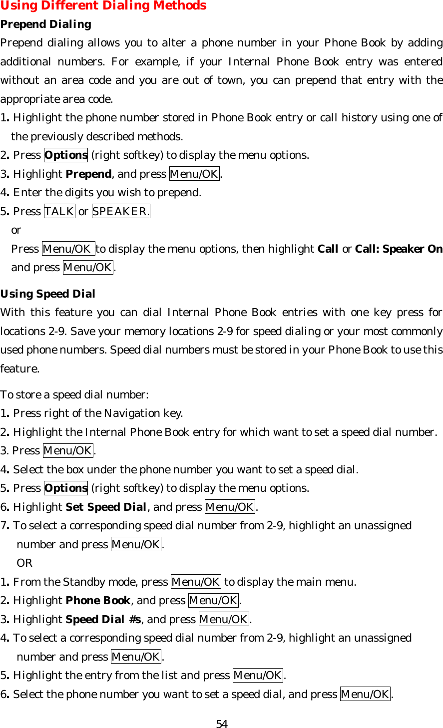   54Using Different Dialing Methods Prepend Dialing Prepend dialing allows you to alter a phone number in your Phone Book by adding additional numbers. For example, if your Internal Phone Book entry was entered without an area code and you are out of town, you can prepend that entry with the appropriate area code. 1. Highlight the phone number stored in Phone Book entry or call history using one of the previously described methods. 2. Press Options (right softkey) to display the menu options. 3. Highlight Prepend, and press Menu/OK. 4. Enter the digits you wish to prepend. 5. Press TALK or SPEAKER.   or   Press Menu/OK to display the menu options, then highlight Call or Call: Speaker On and press Menu/OK.  Using Speed Dial With this feature you can dial Internal Phone Book entries with one key press for locations 2-9. Save your memory locations 2-9 for speed dialing or your most commonly used phone numbers. Speed dial numbers must be stored in your Phone Book to use this feature.  To store a speed dial number: 1. Press right of the Navigation key. 2. Highlight the Internal Phone Book entry for which want to set a speed dial number. 3. Press Menu/OK. 4. Select the box under the phone number you want to set a speed dial. 5. Press Options (right softkey) to display the menu options. 6. Highlight Set Speed Dial, and press Menu/OK. 7. To select a corresponding speed dial number from 2-9, highlight an unassigned      number and press Menu/OK.   OR 1. From the Standby mode, press Menu/OK to display the main menu. 2. Highlight Phone Book, and press Menu/OK. 3. Highlight Speed Dial #s, and press Menu/OK. 4. To select a corresponding speed dial number from 2-9, highlight an unassigned      number and press Menu/OK. 5. Highlight the entry from the list and press Menu/OK. 6. Select the phone number you want to set a speed dial, and press Menu/OK. 