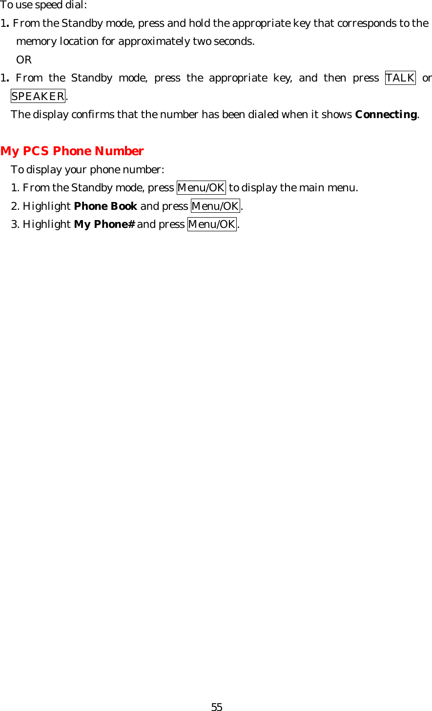   55To use speed dial: 1. From the Standby mode, press and hold the appropriate key that corresponds to the      memory location for approximately two seconds.    OR 1. From the Standby mode, press the appropriate key, and then press TALK or SPEAKER. The display confirms that the number has been dialed when it shows Connecting.  My PCS Phone Number To display your phone number: 1. From the Standby mode, press Menu/OK to display the main menu. 2. Highlight Phone Book and press Menu/OK. 3. Highlight My Phone# and press Menu/OK.                          