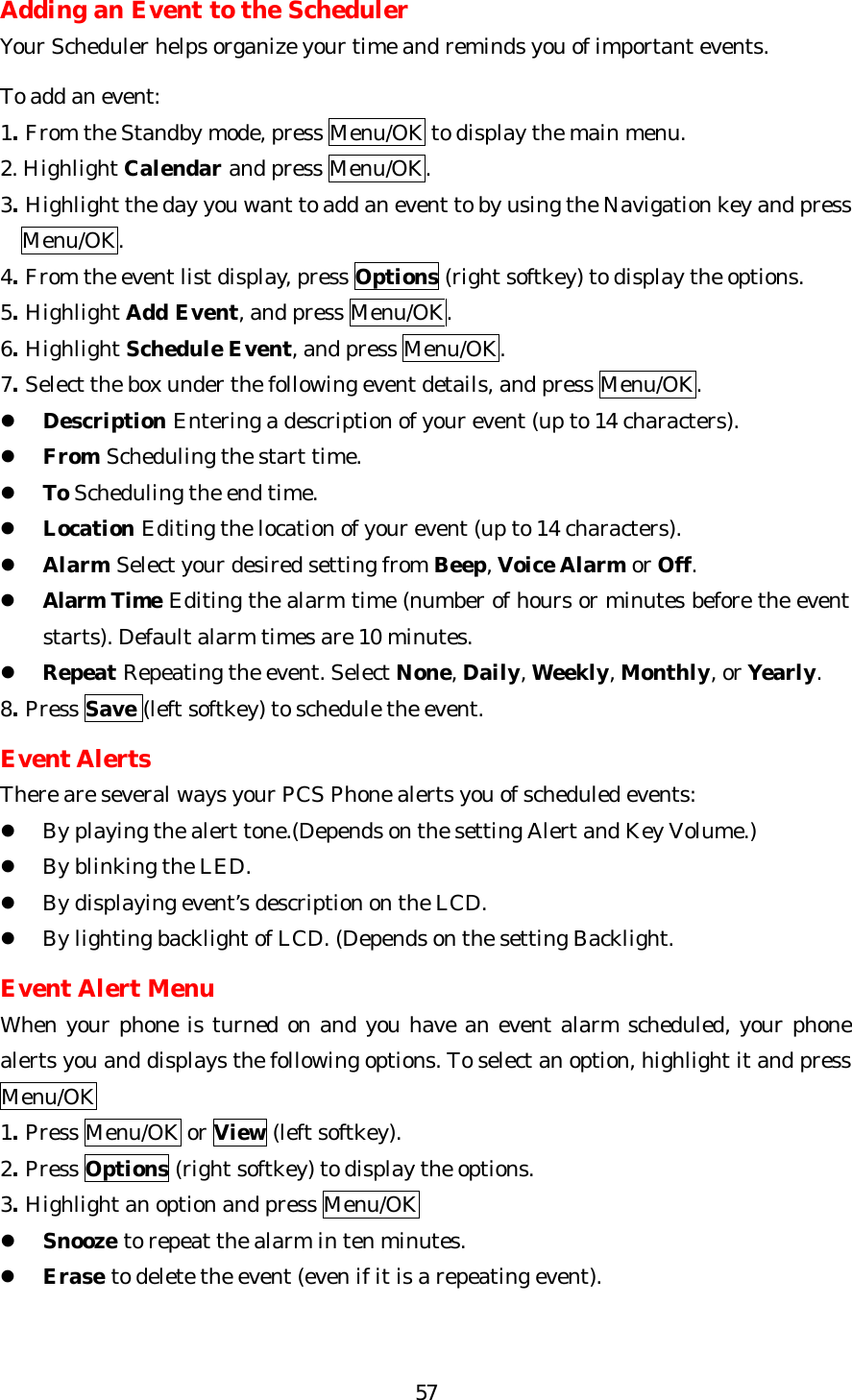   57Adding an Event to the Scheduler Your Scheduler helps organize your time and reminds you of important events.  To add an event: 1. From the Standby mode, press Menu/OK to display the main menu. 2. Highlight Calendar and press Menu/OK. 3. Highlight the day you want to add an event to by using the Navigation key and press     Menu/OK. 4. From the event list display, press Options (right softkey) to display the options. 5. Highlight Add Event, and press Menu/OK. 6. Highlight Schedule Event, and press Menu/OK. 7. Select the box under the following event details, and press Menu/OK. l Description Entering a description of your event (up to 14 characters). l From Scheduling the start time. l To Scheduling the end time. l Location Editing the location of your event (up to 14 characters). l Alarm Select your desired setting from Beep, Voice Alarm or Off. l Alarm Time Editing the alarm time (number of hours or minutes before the event starts). Default alarm times are 10 minutes. l Repeat Repeating the event. Select None, Daily, Weekly, Monthly, or Yearly. 8. Press Save (left softkey) to schedule the event.  Event Alerts There are several ways your PCS Phone alerts you of scheduled events: l By playing the alert tone.(Depends on the setting Alert and Key Volume.) l By blinking the LED. l By displaying event’s description on the LCD. l By lighting backlight of LCD. (Depends on the setting Backlight.  Event Alert Menu When your phone is turned on and you have an event alarm scheduled, your phone alerts you and displays the following options. To select an option, highlight it and press Menu/OK 1. Press Menu/OK or View (left softkey). 2. Press Options (right softkey) to display the options.  3. Highlight an option and press Menu/OK l Snooze to repeat the alarm in ten minutes. l Erase to delete the event (even if it is a repeating event).    