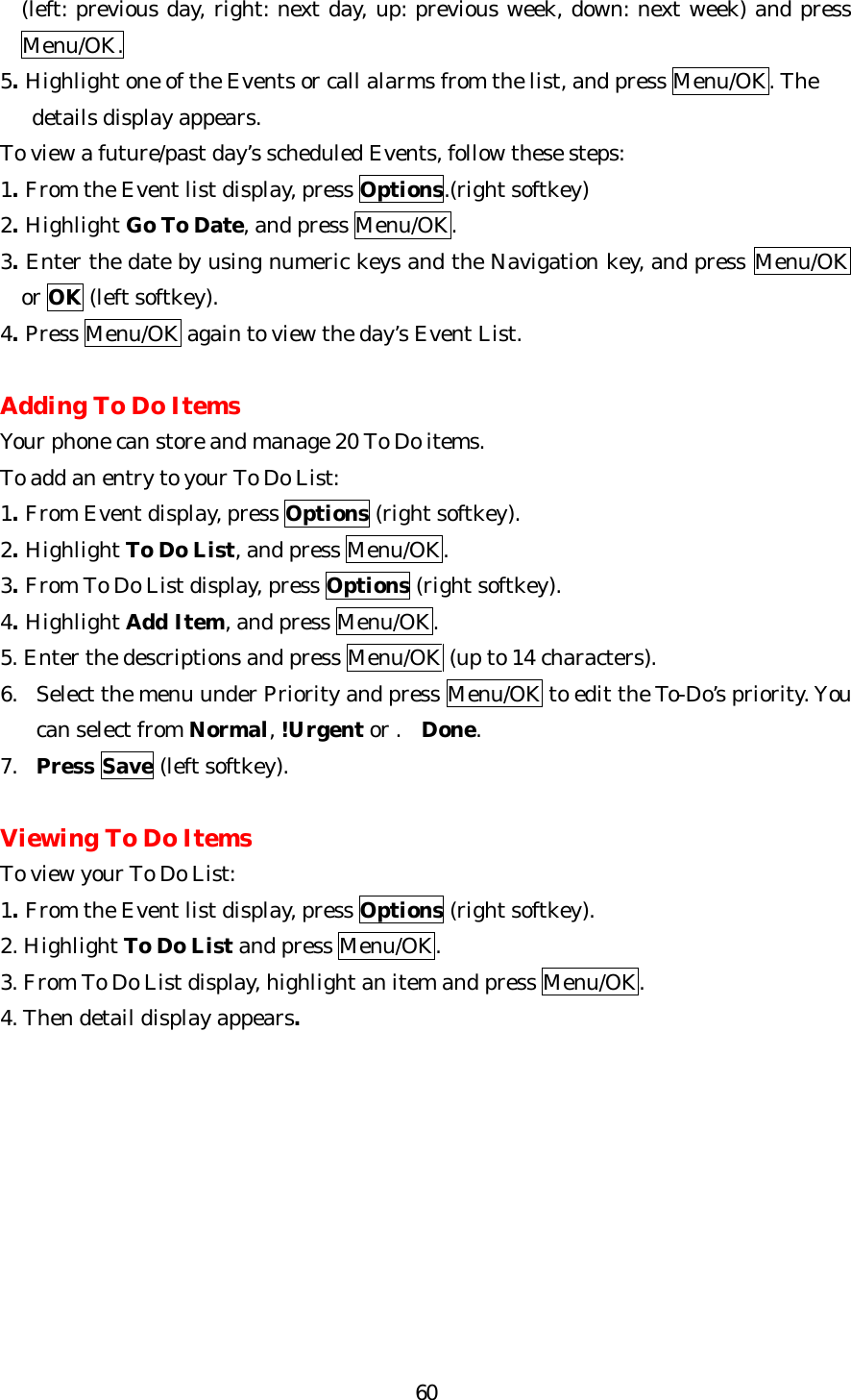   60(left: previous day, right: next day, up: previous week, down: next week) and press Menu/OK. 5. Highlight one of the Events or call alarms from the list, and press Menu/OK. The      details display appears. To view a future/past day’s scheduled Events, follow these steps: 1. From the Event list display, press Options.(right softkey) 2. Highlight Go To Date, and press Menu/OK. 3. Enter the date by using numeric keys and the Navigation key, and press Menu/OK   or OK (left softkey). 4. Press Menu/OK again to view the day’s Event List.  Adding To Do Items Your phone can store and manage 20 To Do items. To add an entry to your To Do List: 1. From Event display, press Options (right softkey). 2. Highlight To Do List, and press Menu/OK. 3. From To Do List display, press Options (right softkey). 4. Highlight Add Item, and press Menu/OK. 5. Enter the descriptions and press Menu/OK (up to 14 characters). 6. Select the menu under Priority and press Menu/OK to edit the To-Do’s priority. You can select from Normal, !Urgent or .Done. 7. Press Save (left softkey).  Viewing To Do Items To view your To Do List: 1. From the Event list display, press Options (right softkey). 2. Highlight To Do List and press Menu/OK. 3. From To Do List display, highlight an item and press Menu/OK. 4. Then detail display appears.          