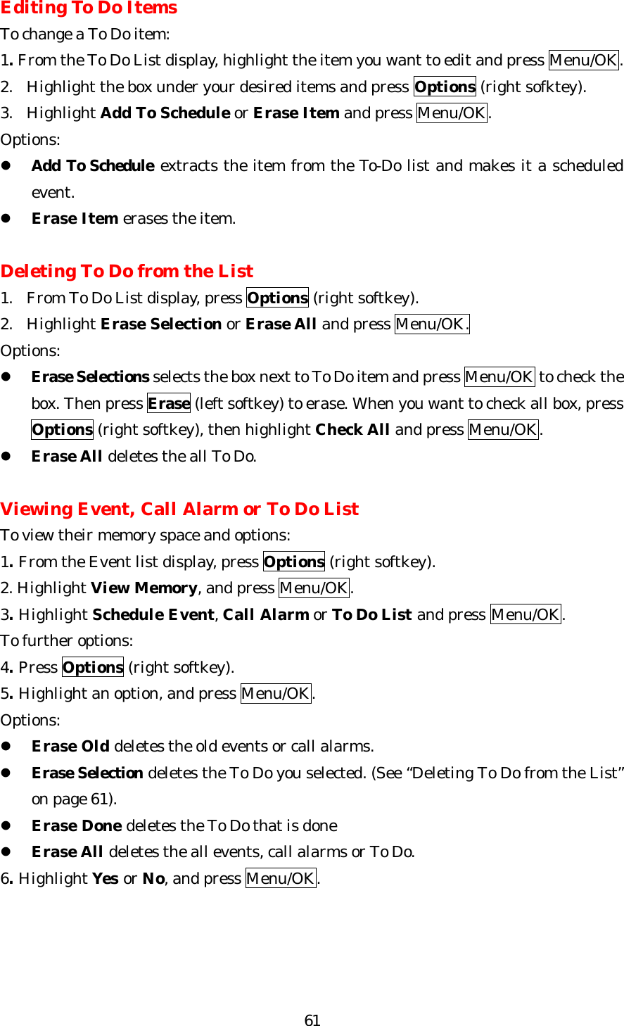   61Editing To Do Items To change a To Do item: 1. From the To Do List display, highlight the item you want to edit and press Menu/OK. 2. Highlight the box under your desired items and press Options (right sofktey).  3. Highlight Add To Schedule or Erase Item and press Menu/OK. Options: l Add To Schedule extracts the item from the To-Do list and makes it a scheduled event. l Erase Item erases the item.  Deleting To Do from the List 1.  From To Do List display, press Options (right softkey). 2. Highlight Erase Selection or Erase All and press Menu/OK. Options: l Erase Selections selects the box next to To Do item and press Menu/OK to check the box. Then press Erase (left softkey) to erase. When you want to check all box, press Options (right softkey), then highlight Check All and press Menu/OK. l Erase All deletes the all To Do.  Viewing Event, Call Alarm or To Do List To view their memory space and options: 1. From the Event list display, press Options (right softkey). 2. Highlight View Memory, and press Menu/OK. 3. Highlight Schedule Event, Call Alarm or To Do List and press Menu/OK. To further options: 4. Press Options (right softkey). 5. Highlight an option, and press Menu/OK. Options: l Erase Old deletes the old events or call alarms. l Erase Selection deletes the To Do you selected. (See “Deleting To Do from the List” on page 61). l Erase Done deletes the To Do that is done l Erase All deletes the all events, call alarms or To Do. 6. Highlight Yes or No, and press Menu/OK.     