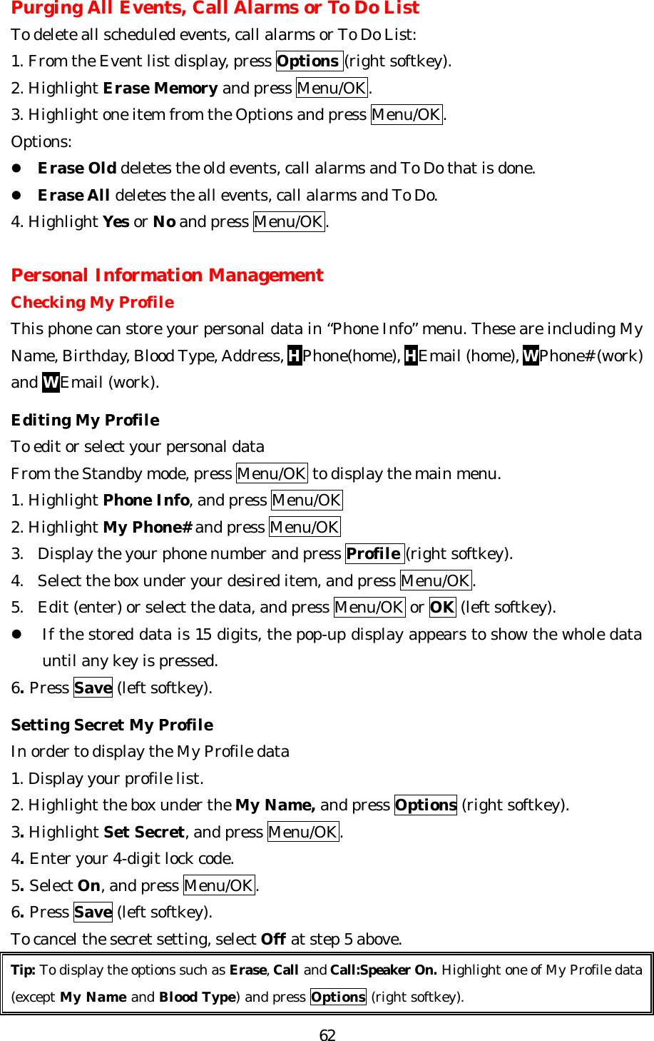   62Purging All Events, Call Alarms or To Do List To delete all scheduled events, call alarms or To Do List: 1. From the Event list display, press Options (right softkey). 2. Highlight Erase Memory and press Menu/OK. 3. Highlight one item from the Options and press Menu/OK. Options: l Erase Old deletes the old events, call alarms and To Do that is done. l Erase All deletes the all events, call alarms and To Do. 4. Highlight Yes or No and press Menu/OK.  Personal Information Management Checking My Profile This phone can store your personal data in “Phone Info” menu. These are including My Name, Birthday, Blood Type, Address, HPhone(home), HEmail (home), WPhone# (work) and WEmail (work).  Editing My Profile To edit or select your personal data   From the Standby mode, press Menu/OK to display the main menu. 1. Highlight Phone Info, and press Menu/OK 2. Highlight My Phone# and press Menu/OK 3. Display the your phone number and press Profile (right softkey). 4. Select the box under your desired item, and press Menu/OK. 5. Edit (enter) or select the data, and press Menu/OK or OK (left softkey). l If the stored data is 15 digits, the pop-up display appears to show the whole data until any key is pressed. 6. Press Save (left softkey).  Setting Secret My Profile In order to display the My Profile data   1. Display your profile list. 2. Highlight the box under the My Name, and press Options (right softkey). 3. Highlight Set Secret, and press Menu/OK. 4. Enter your 4-digit lock code. 5. Select On, and press Menu/OK. 6. Press Save (left softkey). To cancel the secret setting, select Off at step 5 above. Tip: To display the options such as Erase, Call and Call:Speaker On. Highlight one of My Profile data (except My Name and Blood Type) and press Options (right softkey).  