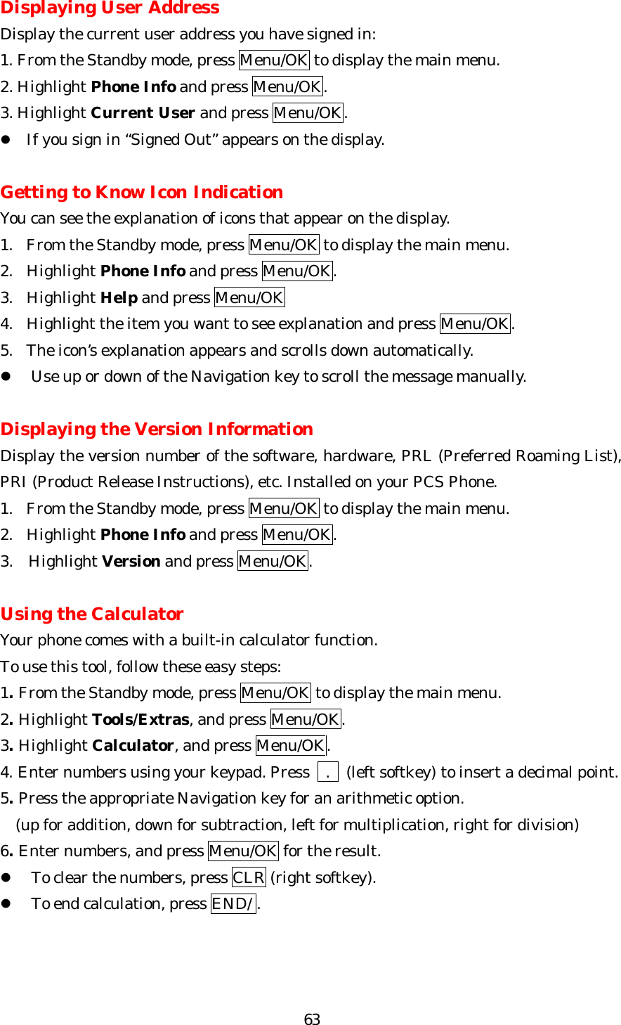   63Displaying User Address Display the current user address you have signed in: 1. From the Standby mode, press Menu/OK to display the main menu. 2. Highlight Phone Info and press Menu/OK. 3. Highlight Current User and press Menu/OK. l If you sign in “Signed Out” appears on the display.  Getting to Know Icon Indication You can see the explanation of icons that appear on the display. 1. From the Standby mode, press Menu/OK to display the main menu. 2. Highlight Phone Info and press Menu/OK. 3. Highlight Help and press Menu/OK 4. Highlight the item you want to see explanation and press Menu/OK. 5. The icon’s explanation appears and scrolls down automatically. l Use up or down of the Navigation key to scroll the message manually.    Displaying the Version Information Display the version number of the software, hardware, PRL (Preferred Roaming List), PRI (Product Release Instructions), etc. Installed on your PCS Phone. 1. From the Standby mode, press Menu/OK to display the main menu. 2. Highlight Phone Info and press Menu/OK. 3.  Highlight Version and press Menu/OK.  Using the Calculator Your phone comes with a built-in calculator function. To use this tool, follow these easy steps: 1. From the Standby mode, press Menu/OK to display the main menu. 2. Highlight Tools/Extras, and press Menu/OK. 3. Highlight Calculator, and press Menu/OK. 4. Enter numbers using your keypad. Press    .  (left softkey) to insert a decimal point. 5. Press the appropriate Navigation key for an arithmetic option.     (up for addition, down for subtraction, left for multiplication, right for division) 6. Enter numbers, and press Menu/OK for the result. l To clear the numbers, press CLR (right softkey). l To end calculation, press END/ . 