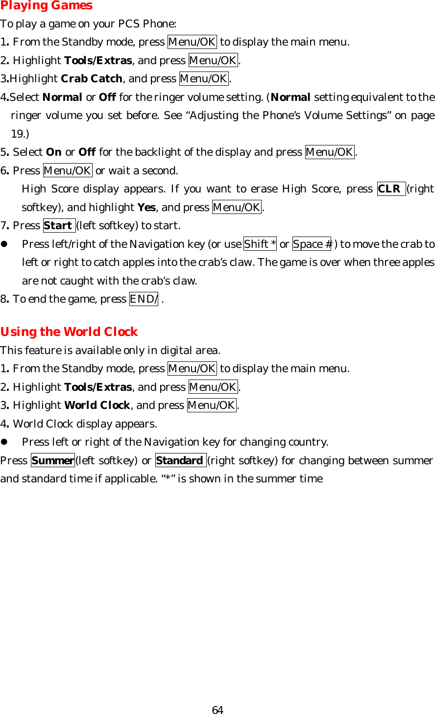   64Playing Games To play a game on your PCS Phone: 1. From the Standby mode, press Menu/OK to display the main menu. 2. Highlight Tools/Extras, and press Menu/OK. 3.Highlight Crab Catch, and press Menu/OK. 4.Select Normal or Off for the ringer volume setting. (Normal setting equivalent to the     ringer volume you set before. See “Adjusting the Phone’s Volume Settings” on page 19.) 5. Select On or Off for the backlight of the display and press Menu/OK. 6. Press Menu/OK or wait a second.   High Score display appears. If you want to erase High Score, press CLR (right softkey), and highlight Yes, and press Menu/OK. 7. Press Start (left softkey) to start.   l Press left/right of the Navigation key (or use Shift * or Space # ) to move the crab to left or right to catch apples into the crab’s claw. The game is over when three apples are not caught with the crab’s claw. 8. To end the game, press END/ .   Using the World Clock This feature is available only in digital area. 1. From the Standby mode, press Menu/OK to display the main menu. 2. Highlight Tools/Extras, and press Menu/OK. 3. Highlight World Clock, and press Menu/OK. 4. World Clock display appears. l Press left or right of the Navigation key for changing country. Press Summer(left softkey) or Standard (right softkey) for changing between summer and standard time if applicable. “*” is shown in the summer time            