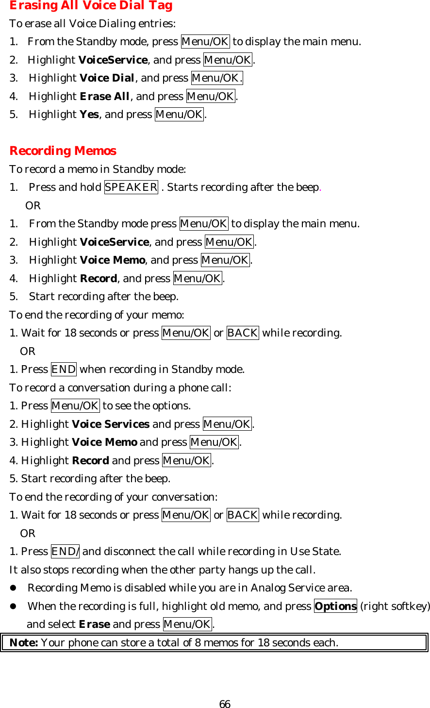   66Erasing All Voice Dial Tag To erase all Voice Dialing entries: 1. From the Standby mode, press Menu/OK to display the main menu. 2. Highlight VoiceService, and press Menu/OK. 3.   Highlight Voice Dial, and press Menu/OK. 4.   Highlight Erase All, and press Menu/OK. 5.  Highlight Yes, and press Menu/OK.  Recording Memos To record a memo in Standby mode: 1.  Press and hold SPEAKER . Starts recording after the beep.    OR 1. From the Standby mode press Menu/OK to display the main menu. 2. Highlight VoiceService, and press Menu/OK. 3. Highlight Voice Memo, and press Menu/OK. 4. Highlight Record, and press Menu/OK. 5. Start recording after the beep. To end the recording of your memo: 1. Wait for 18 seconds or press Menu/OK or BACK while recording.   OR 1. Press END when recording in Standby mode. To record a conversation during a phone call: 1. Press Menu/OK to see the options. 2. Highlight Voice Services and press Menu/OK. 3. Highlight Voice Memo and press Menu/OK. 4. Highlight Record and press Menu/OK. 5. Start recording after the beep. To end the recording of your conversation: 1. Wait for 18 seconds or press Menu/OK or BACK while recording. OR 1. Press END/ and disconnect the call while recording in Use State. It also stops recording when the other party hangs up the call. l Recording Memo is disabled while you are in Analog Service area. l When the recording is full, highlight old memo, and press Options (right softkey) and select Erase and press Menu/OK. Note: Your phone can store a total of 8 memos for 18 seconds each.  