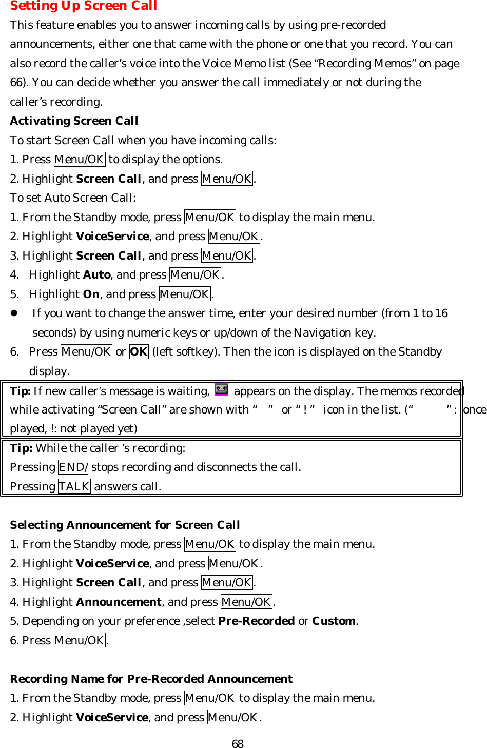   68Setting Up Screen Call This feature enables you to answer incoming calls by using pre-recorded announcements, either one that came with the phone or one that you record. You can also record the caller’s voice into the Voice Memo list (See “Recording Memos” on page 66). You can decide whether you answer the call immediately or not during the caller’s recording. Activating Screen Call To start Screen Call when you have incoming calls: 1. Press Menu/OK to display the options. 2. Highlight Screen Call, and press Menu/OK. To set Auto Screen Call: 1. From the Standby mode, press Menu/OK to display the main menu. 2. Highlight VoiceService, and press Menu/OK. 3. Highlight Screen Call, and press Menu/OK. 4. Highlight Auto, and press Menu/OK. 5. Highlight On, and press Menu/OK. l If you want to change the answer time, enter your desired number (from 1 to 16 seconds) by using numeric keys or up/down of the Navigation key. 6. Press Menu/OK or OK (left softkey). Then the icon is displayed on the Standby display. Tip: If new caller’s message is waiting,   appears on the display. The memos recorded while activating “Screen Call” are shown with “” or “!” icon in the list. (“”: once played, !: not played yet) Tip: While the caller ’s recording: Pressing END/ stops recording and disconnects the call. Pressing TALK answers call.  Selecting Announcement for Screen Call 1. From the Standby mode, press Menu/OK to display the main menu. 2. Highlight VoiceService, and press Menu/OK. 3. Highlight Screen Call, and press Menu/OK. 4. Highlight Announcement, and press Menu/OK. 5. Depending on your preference ,select Pre-Recorded or Custom. 6. Press Menu/OK.  Recording Name for Pre-Recorded Announcement   1. From the Standby mode, press Menu/OK to display the main menu. 2. Highlight VoiceService, and press Menu/OK. 