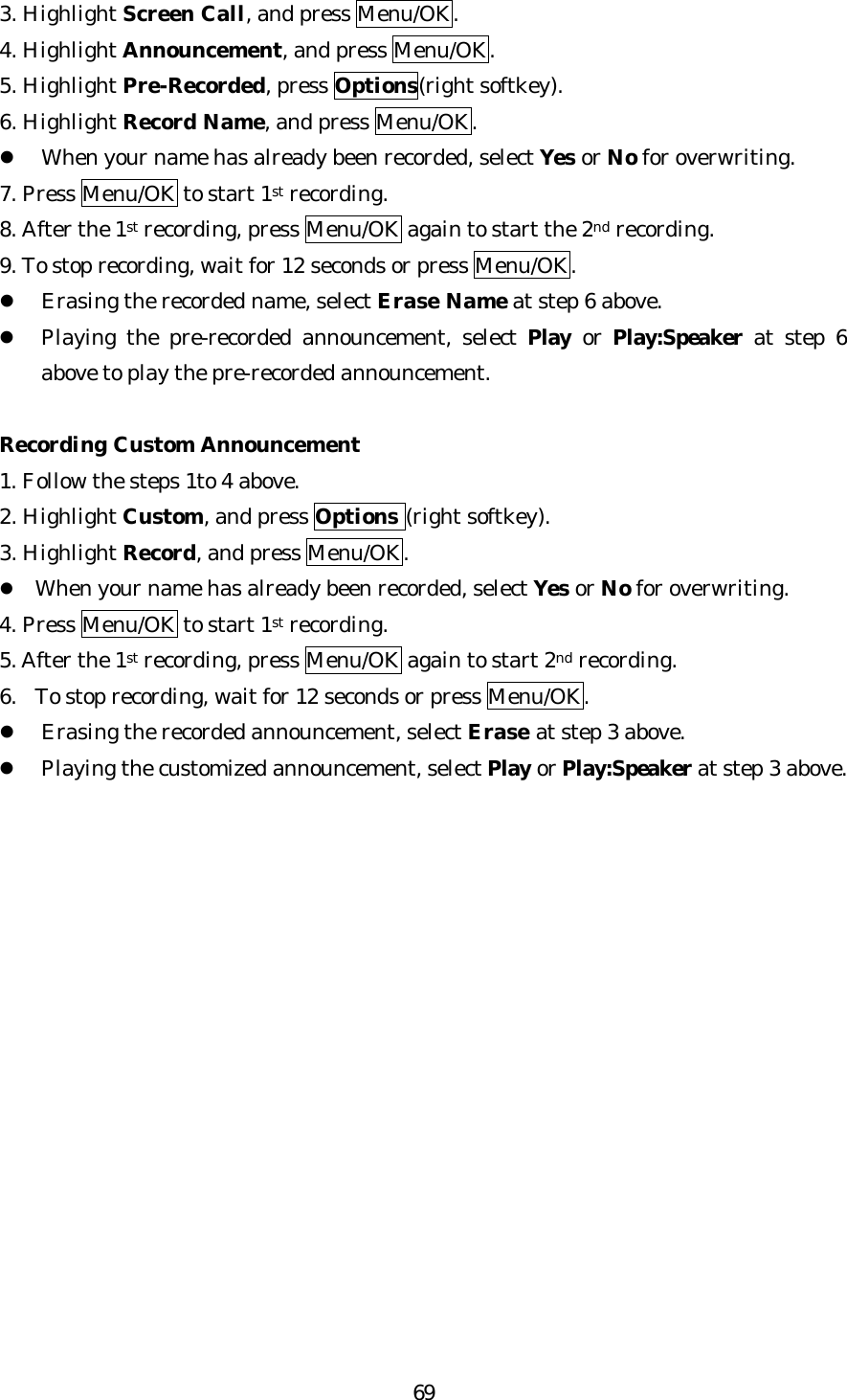   693. Highlight Screen Call, and press Menu/OK. 4. Highlight Announcement, and press Menu/OK. 5. Highlight Pre-Recorded, press Options(right softkey). 6. Highlight Record Name, and press Menu/OK. l When your name has already been recorded, select Yes or No for overwriting. 7. Press Menu/OK to start 1st recording. 8. After the 1st recording, press Menu/OK again to start the 2nd recording. 9. To stop recording, wait for 12 seconds or press Menu/OK. l Erasing the recorded name, select Erase Name at step 6 above. l Playing the pre-recorded announcement, select Play or Play:Speaker at step 6 above to play the pre-recorded announcement.  Recording Custom Announcement 1. Follow the steps 1to 4 above. 2. Highlight Custom, and press Options (right softkey). 3. Highlight Record, and press Menu/OK. l When your name has already been recorded, select Yes or No for overwriting. 4. Press Menu/OK to start 1st recording. 5. After the 1st recording, press Menu/OK again to start 2nd recording. 6. To stop recording, wait for 12 seconds or press Menu/OK. l Erasing the recorded announcement, select Erase at step 3 above. l Playing the customized announcement, select Play or Play:Speaker at step 3 above.                 