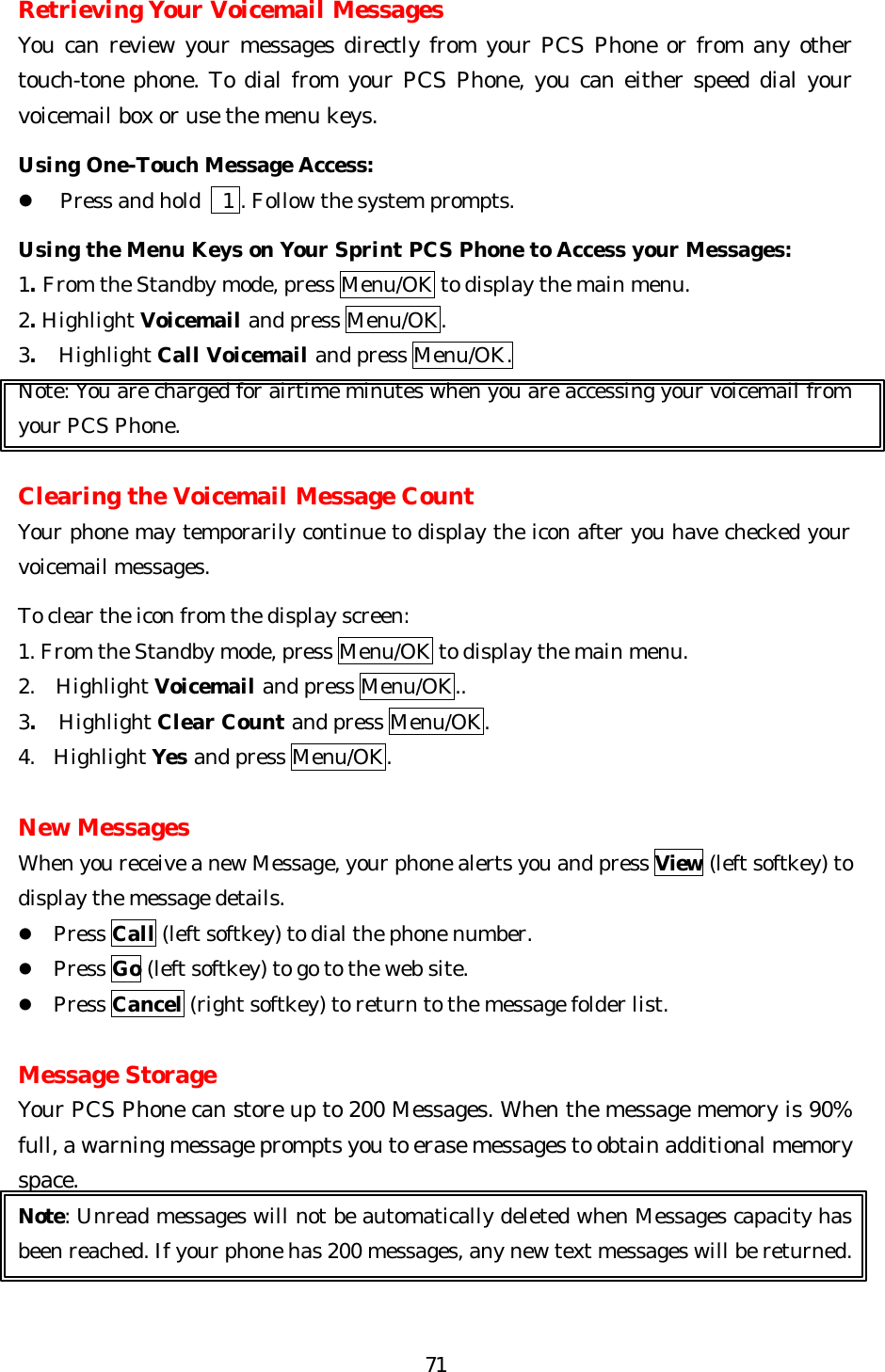   71Retrieving Your Voicemail Messages You can review your messages directly from your PCS Phone or from any other touch-tone phone. To dial from your PCS Phone, you can either speed dial your voicemail box or use the menu keys.  Using One-Touch Message Access: l Press and hold   1 . Follow the system prompts.    Using the Menu Keys on Your Sprint PCS Phone to Access your Messages: 1. From the Standby mode, press Menu/OK to display the main menu. 2. Highlight Voicemail and press Menu/OK. 3.  Highlight Call Voicemail and press Menu/OK. Note: You are charged for airtime minutes when you are accessing your voicemail from your PCS Phone.  Clearing the Voicemail Message Count Your phone may temporarily continue to display the icon after you have checked your voicemail messages.  To clear the icon from the display screen: 1. From the Standby mode, press Menu/OK to display the main menu. 2.  Highlight Voicemail and press Menu/OK.. 3.  Highlight Clear Count and press Menu/OK. 4. Highlight Yes and press Menu/OK.  New Messages When you receive a new Message, your phone alerts you and press View (left softkey) to display the message details. l Press Call (left softkey) to dial the phone number. l Press Go (left softkey) to go to the web site. l Press Cancel (right softkey) to return to the message folder list.  Message Storage Your PCS Phone can store up to 200 Messages. When the message memory is 90% full, a warning message prompts you to erase messages to obtain additional memory space. Note: Unread messages will not be automatically deleted when Messages capacity has been reached. If your phone has 200 messages, any new text messages will be returned.  