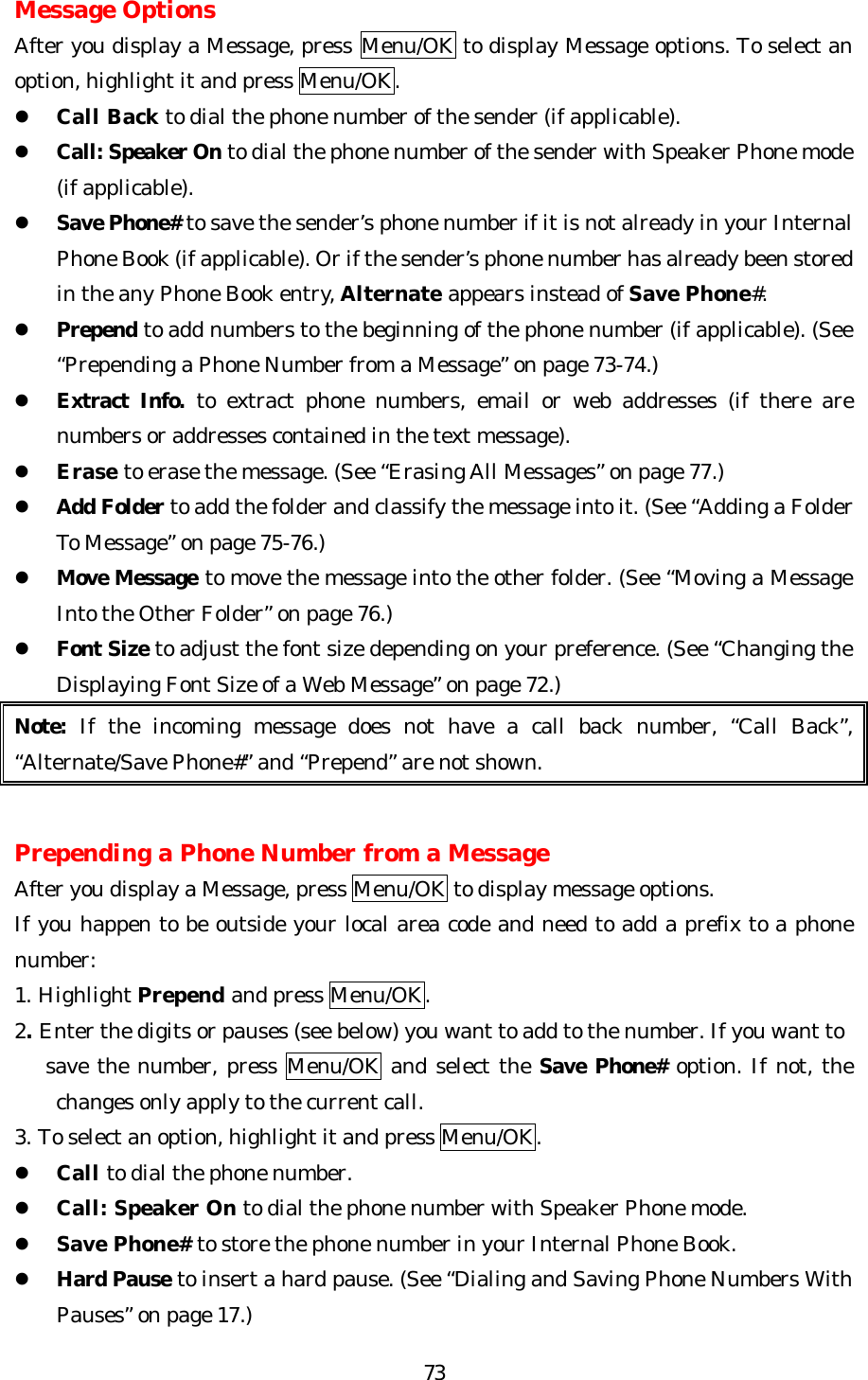   73Message Options After you display a Message, press Menu/OK to display Message options. To select an option, highlight it and press Menu/OK. l Call Back to dial the phone number of the sender (if applicable). l Call: Speaker On to dial the phone number of the sender with Speaker Phone mode (if applicable). l Save Phone# to save the sender’s phone number if it is not already in your Internal Phone Book (if applicable). Or if the sender’s phone number has already been stored in the any Phone Book entry, Alternate appears instead of Save Phone#. l Prepend to add numbers to the beginning of the phone number (if applicable). (See “Prepending a Phone Number from a Message” on page 73-74.) l Extract Info. to extract phone numbers, email or web addresses (if there are numbers or addresses contained in the text message).   l Erase to erase the message. (See “Erasing All Messages” on page 77.) l Add Folder to add the folder and classify the message into it. (See “Adding a Folder To Message” on page 75-76.) l Move Message to move the message into the other folder. (See “Moving a Message Into the Other Folder” on page 76.) l Font Size to adjust the font size depending on your preference. (See “Changing the Displaying Font Size of a Web Message” on page 72.) Note: If the incoming message does not have a call back number, “Call Back”, “Alternate/Save Phone#” and “Prepend” are not shown.   Prepending a Phone Number from a Message After you display a Message, press Menu/OK to display message options. If you happen to be outside your local area code and need to add a prefix to a phone number: 1. Highlight Prepend and press Menu/OK. 2. Enter the digits or pauses (see below) you want to add to the number. If you want to     save the number, press Menu/OK and select the Save Phone# option. If not, the changes only apply to the current call. 3. To select an option, highlight it and press Menu/OK. l Call to dial the phone number. l Call: Speaker On to dial the phone number with Speaker Phone mode. l Save Phone# to store the phone number in your Internal Phone Book. l Hard Pause to insert a hard pause. (See “Dialing and Saving Phone Numbers With Pauses” on page 17.) 