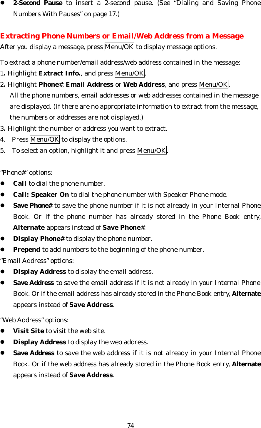   74l 2-Second Pause to insert a 2-second pause. (See “Dialing and Saving Phone Numbers With Pauses” on page 17.)  Extracting Phone Numbers or Email/Web Address from a Message After you display a message, press Menu/OK to display message options.  To extract a phone number/email address/web address contained in the message: 1. Highlight Extract Info., and press Menu/OK. 2. Highlight Phone#, Email Address or Web Address, and press Menu/OK.      All the phone numbers, email addresses or web addresses contained in the message       are displayed. (If there are no appropriate information to extract from the message,      the numbers or addresses are not displayed.) 3. Highlight the number or address you want to extract. 4. Press Menu/OK to display the options. 5. To select an option, highlight it and press Menu/OK.  “Phone#” options: l Call to dial the phone number. l Call: Speaker On to dial the phone number with Speaker Phone mode. l Save Phone# to save the phone number if it is not already in your Internal Phone Book. Or if the phone number has already stored in the Phone Book entry, Alternate appears instead of Save Phone#. l Display Phone# to display the phone number. l Prepend to add numbers to the beginning of the phone number.   “Email Address” options: l Display Address to display the email address. l Save Address to save the email address if it is not already in your Internal Phone Book. Or if the email address has already stored in the Phone Book entry, Alternate appears instead of Save Address.  “Web Address” options: l Visit Site to visit the web site. l Display Address to display the web address. l Save Address to save the web address if it is not already in your Internal Phone Book. Or if the web address has already stored in the Phone Book entry, Alternate appears instead of Save Address.    