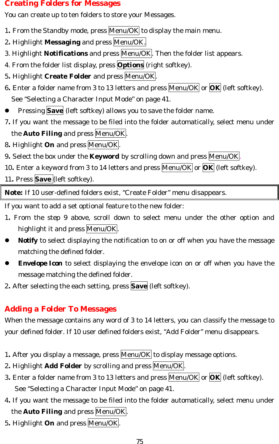   75Creating Folders for Messages You can create up to ten folders to store your Messages.  1. From the Standby mode, press Menu/OK to display the main menu. 2. Highlight Messaging and press Menu/OK. 3. Highlight Notifications and press Menu/OK. Then the folder list appears. 4. From the folder list display, press Options (right softkey). 5. Highlight Create Folder and press Menu/OK. 6. Enter a folder name from 3 to 13 letters and press Menu/OK or OK (left softkey).     See “Selecting a Character Input Mode” on page 41. l Pressing Save (left softkey) allows you to save the folder name. 7. If you want the message to be filed into the folder automatically, select menu under the Auto Filing and press Menu/OK. 8. Highlight On and press Menu/OK. 9. Select the box under the Keyword by scrolling down and press Menu/OK. 10. Enter a keyword from 3 to 14 letters and press Menu/OK or OK (left softkey). 11. Press Save (left softkey). Note: If 10 user-defined folders exist, “Create Folder” menu disappears. If you want to add a set optional feature to the new folder: 1. From the step 9 above, scroll down to select menu under the other option and highlight it and press Menu/OK. l Notify to select displaying the notification to on or off when you have the message matching the defined folder. l Envelope Icon to select displaying the envelope icon on or off when you have the message matching the defined folder. 2. After selecting the each setting, press Save (left softkey).  Adding a Folder To Messages When the message contains any word of 3 to 14 letters, you can classify the message to your defined folder. If 10 user defined folders exist, “Add Folder” menu disappears.  1. After you display a message, press Menu/OK to display message options. 2. Highlight Add Folder by scrolling and press Menu/OK. 3. Enter a folder name from 3 to 13 letters and press Menu/OK or OK (left softkey).      See “Selecting a Character Input Mode” on page 41. 4. If you want the message to be filed into the folder automatically, select menu under the Auto Filing and press Menu/OK. 5. Highlight On and press Menu/OK. 