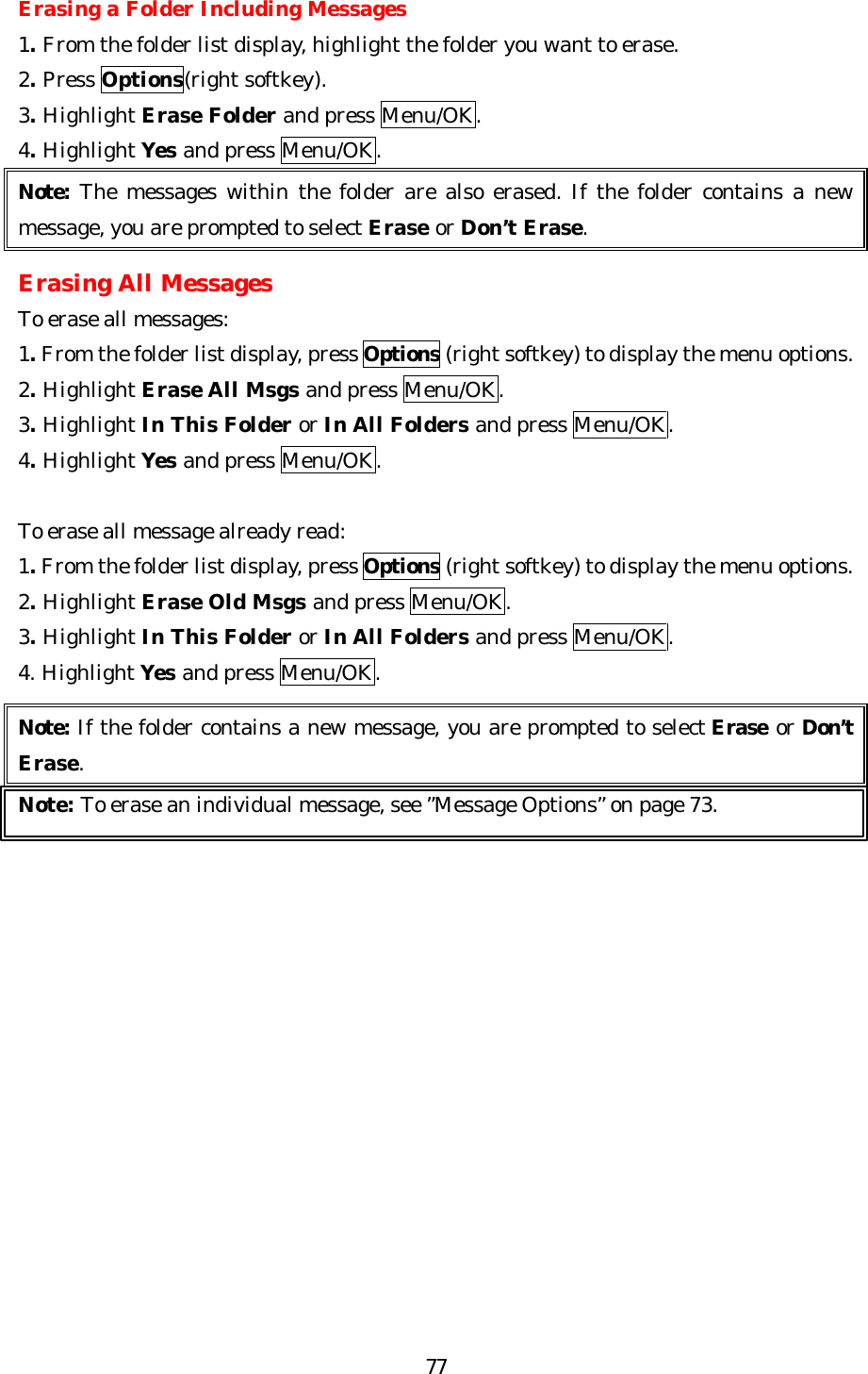   77Erasing a Folder Including Messages 1. From the folder list display, highlight the folder you want to erase. 2. Press Options(right softkey). 3. Highlight Erase Folder and press Menu/OK. 4. Highlight Yes and press Menu/OK. Note: The messages within the folder are also erased. If the folder contains a new message, you are prompted to select Erase or Don’t Erase.  Erasing All Messages To erase all messages: 1. From the folder list display, press Options (right softkey) to display the menu options. 2. Highlight Erase All Msgs and press Menu/OK. 3. Highlight In This Folder or In All Folders and press Menu/OK. 4. Highlight Yes and press Menu/OK.  To erase all message already read: 1. From the folder list display, press Options (right softkey) to display the menu options. 2. Highlight Erase Old Msgs and press Menu/OK. 3. Highlight In This Folder or In All Folders and press Menu/OK. 4. Highlight Yes and press Menu/OK.  Note: If the folder contains a new message, you are prompted to select Erase or Don’t Erase. Note: To erase an individual message, see ”Message Options” on page 73.  