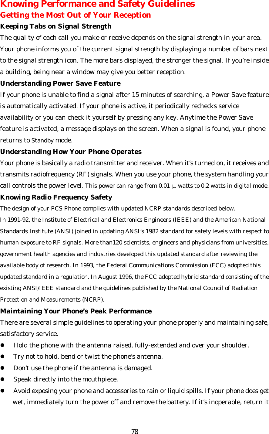   78Knowing Performance and Safety Guidelines Getting the Most Out of Your Reception Keeping Tabs on Signal Strength The quality of each call you make or receive depends on the signal strength in your area. Your phone informs you of the current signal strength by displaying a number of bars next to the signal strength icon. The more bars displayed, the stronger the signal. If you’re inside a building, being near a window may give you better reception. Understanding Power Save Feature If your phone is unable to find a signal after 15 minutes of searching, a Power Save feature is automatically activated. If your phone is active, it periodically rechecks service availability or you can check it yourself by pressing any key. Anytime the Power Save feature is activated, a message displays on the screen. When a signal is found, your phone returns to Standby mode. Understanding How Your Phone Operates Your phone is basically a radio transmitter and receiver. When it’s turned on, it receives and transmits radiofrequency (RF) signals. When you use your phone, the system handling your call controls the power level. This power can range from 0.01 μwatts to 0.2 watts in digital mode. Knowing Radio Frequency Safety The design of your PCS Phone complies with updated NCRP standards described below.  In 1991-92, the Institute of Electrical and Electronics Engineers (IEEE) and the American National Standards Institute (ANSI) joined in updating ANSI’s 1982 standard for safety levels with respect to human exposure to RF signals. More than120 scientists, engineers and physicians from universities, government health agencies and industries developed this updated standard after reviewing the available body of research. In 1993, the Federal Communications Commission (FCC) adopted this updated standard in a regulation. In August 1996, the FCC adopted hybrid standard consisting of the existing ANSI/IEEE standard and the guidelines published by the National Council of Radiation Protection and Measurements (NCRP). Maintaining Your Phone’s Peak Performance There are several simple guidelines to operating your phone properly and maintaining safe, satisfactory service. l Hold the phone with the antenna raised, fully-extended and over your shoulder. l Try not to hold, bend or twist the phone’s antenna. l Don’t use the phone if the antenna is damaged. l Speak directly into the mouthpiece. l Avoid exposing your phone and accessories to rain or liquid spills. If your phone does get wet, immediately turn the power off and remove the battery. If it’s inoperable, return it 