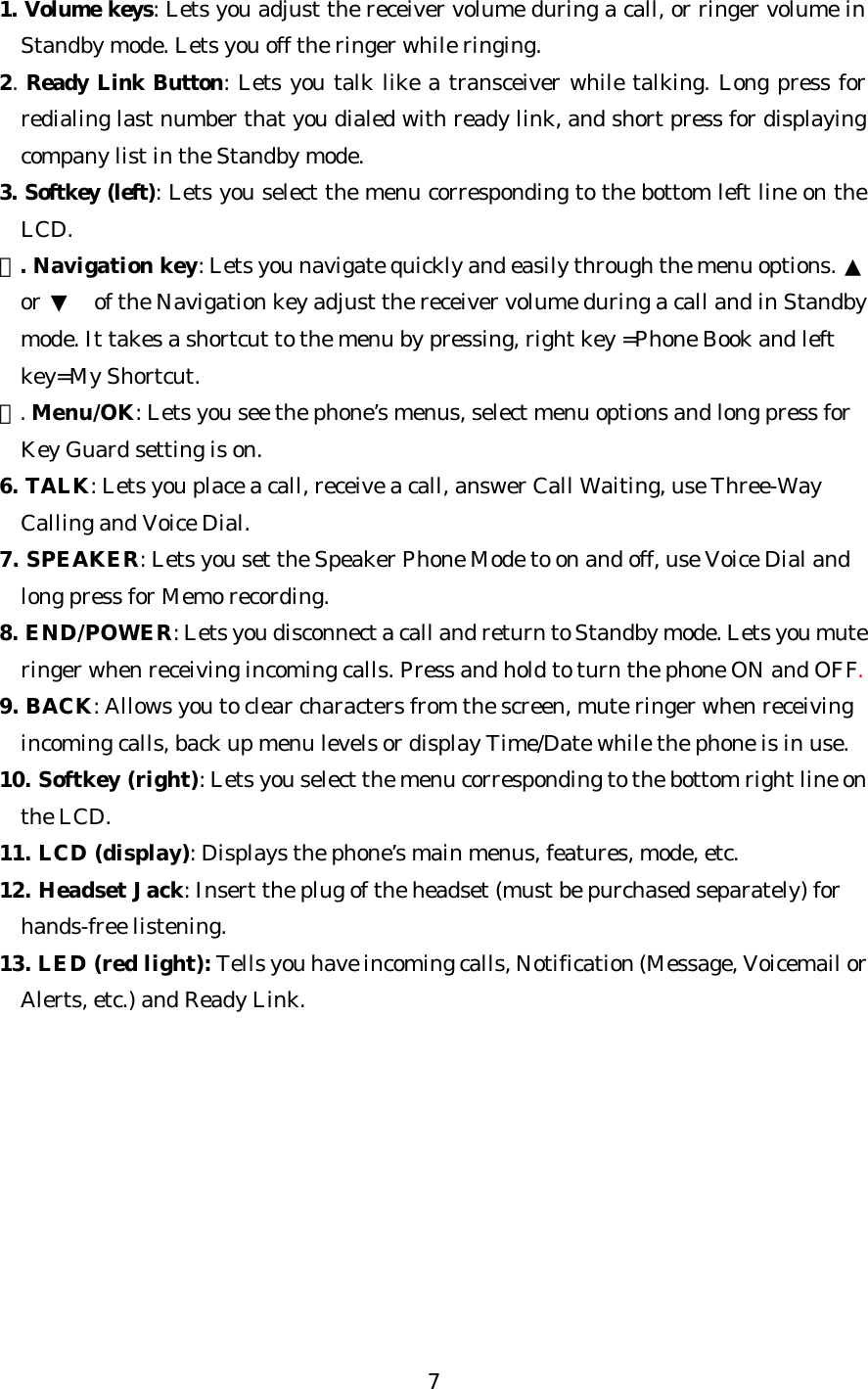   7 1. Volume keys: Lets you adjust the receiver volume during a call, or ringer volume in Standby mode. Lets you off the ringer while ringing. 2. Ready Link Button: Lets you talk like a transceiver while talking. Long press for redialing last number that you dialed with ready link, and short press for displaying company list in the Standby mode. 3. Softkey (left): Lets you select the menu corresponding to the bottom left line on the LCD. ４. Navigation key: Lets you navigate quickly and easily through the menu options. ▲ or ▼ of the Navigation key adjust the receiver volume during a call and in Standby mode. It takes a shortcut to the menu by pressing, right key =Phone Book and left key=My Shortcut. ５. Menu/OK: Lets you see the phone’s menus, select menu options and long press for Key Guard setting is on. 6. TALK: Lets you place a call, receive a call, answer Call Waiting, use Three-Way Calling and Voice Dial. 7. SPEAKER: Lets you set the Speaker Phone Mode to on and off, use Voice Dial and long press for Memo recording. 8. END/POWER: Lets you disconnect a call and return to Standby mode. Lets you mute ringer when receiving incoming calls. Press and hold to turn the phone ON and OFF. 9. BACK: Allows you to clear characters from the screen, mute ringer when receiving incoming calls, back up menu levels or display Time/Date while the phone is in use. 10. Softkey (right): Lets you select the menu corresponding to the bottom right line on the LCD. 11. LCD (display): Displays the phone’s main menus, features, mode, etc. 12. Headset Jack: Insert the plug of the headset (must be purchased separately) for hands-free listening. 13. LED (red light): Tells you have incoming calls, Notification (Message, Voicemail or Alerts, etc.) and Ready Link.            