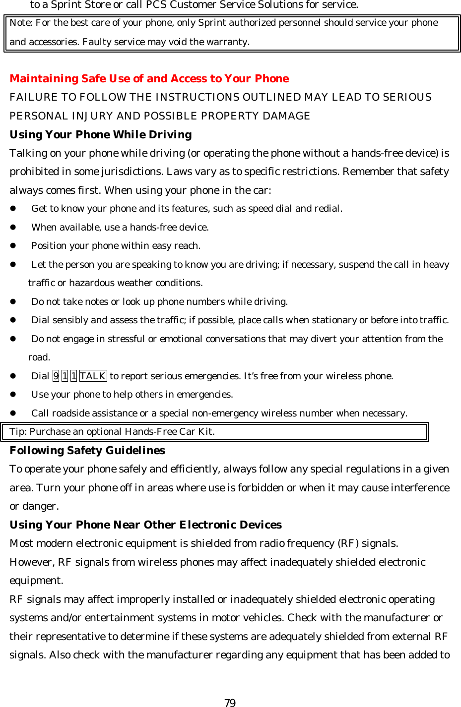   79to a Sprint Store or call PCS Customer Service Solutions for service. Note: For the best care of your phone, only Sprint authorized personnel should service your phone and accessories. Faulty service may void the warranty.  Maintaining Safe Use of and Access to Your Phone FAILURE TO FOLLOW THE INSTRUCTIONS OUTLINED MAY LEAD TO SERIOUS PERSONAL INJURY AND POSSIBLE PROPERTY DAMAGE Using Your Phone While Driving Talking on your phone while driving (or operating the phone without a hands-free device) is prohibited in some jurisdictions. Laws vary as to specific restrictions. Remember that safety always comes first. When using your phone in the car: l Get to know your phone and its features, such as speed dial and redial. l When available, use a hands-free device. l Position your phone within easy reach. l Let the person you are speaking to know you are driving; if necessary, suspend the call in heavy traffic or hazardous weather conditions. l Do not take notes or look up phone numbers while driving. l Dial sensibly and assess the traffic; if possible, place calls when stationary or before into traffic. l Do not engage in stressful or emotional conversations that may divert your attention from the road. l Dial 9 1 1 TALK to report serious emergencies. It’s free from your wireless phone. l Use your phone to help others in emergencies. l Call roadside assistance or a special non-emergency wireless number when necessary. Tip: Purchase an optional Hands-Free Car Kit. Following Safety Guidelines To operate your phone safely and efficiently, always follow any special regulations in a given area. Turn your phone off in areas where use is forbidden or when it may cause interference or danger. Using Your Phone Near Other Electronic Devices Most modern electronic equipment is shielded from radio frequency (RF) signals. However, RF signals from wireless phones may affect inadequately shielded electronic equipment. RF signals may affect improperly installed or inadequately shielded electronic operating systems and/or entertainment systems in motor vehicles. Check with the manufacturer or their representative to determine if these systems are adequately shielded from external RF signals. Also check with the manufacturer regarding any equipment that has been added to 