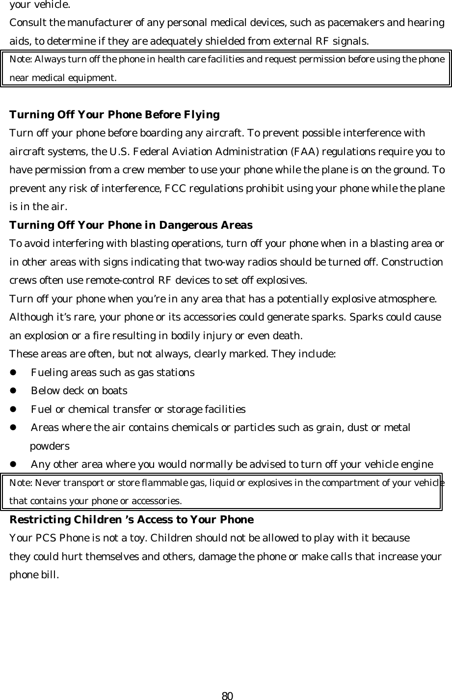   80your vehicle. Consult the manufacturer of any personal medical devices, such as pacemakers and hearing aids, to determine if they are adequately shielded from external RF signals. Note: Always turn off the phone in health care facilities and request permission before using the phone near medical equipment.  Turning Off Your Phone Before Flying Turn off your phone before boarding any aircraft. To prevent possible interference with aircraft systems, the U.S. Federal Aviation Administration (FAA) regulations require you to have permission from a crew member to use your phone while the plane is on the ground. To prevent any risk of interference, FCC regulations prohibit using your phone while the plane is in the air. Turning Off Your Phone in Dangerous Areas To avoid interfering with blasting operations, turn off your phone when in a blasting area or in other areas with signs indicating that two-way radios should be turned off. Construction crews often use remote-control RF devices to set off explosives. Turn off your phone when you’re in any area that has a potentially explosive atmosphere. Although it’s rare, your phone or its accessories could generate sparks. Sparks could cause an explosion or a fire resulting in bodily injury or even death. These areas are often, but not always, clearly marked. They include: l Fueling areas such as gas stations l Below deck on boats l Fuel or chemical transfer or storage facilities l Areas where the air contains chemicals or particles such as grain, dust or metal powders l Any other area where you would normally be advised to turn off your vehicle engine Note: Never transport or store flammable gas, liquid or explosives in the compartment of your vehicle that contains your phone or accessories. Restricting Children ’s Access to Your Phone Your PCS Phone is not a toy. Children should not be allowed to play with it because they could hurt themselves and others, damage the phone or make calls that increase your phone bill.     