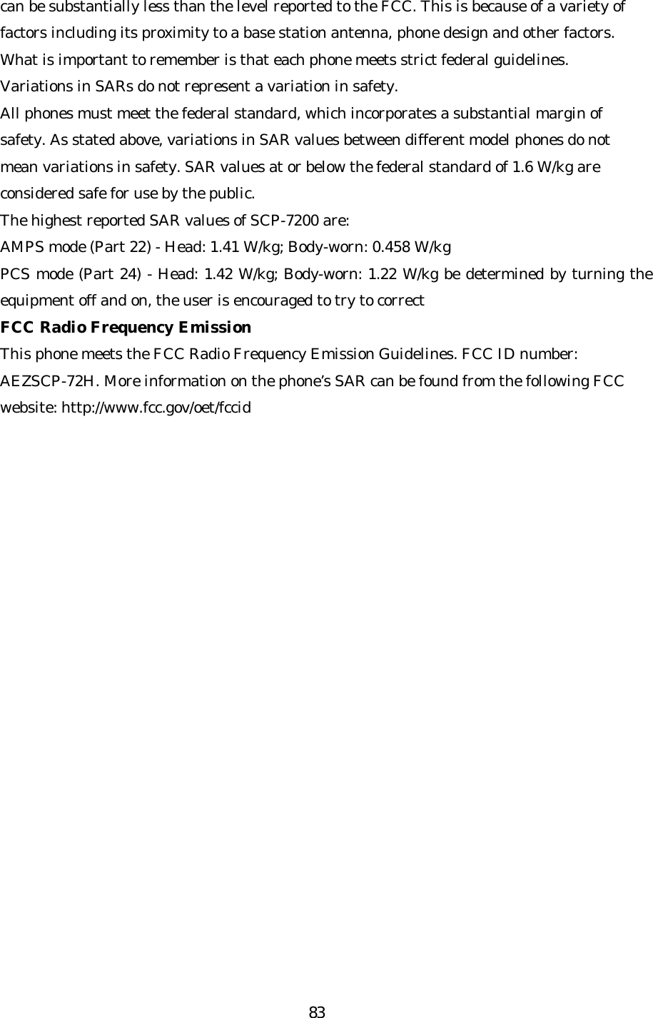   83can be substantially less than the level reported to the FCC. This is because of a variety of factors including its proximity to a base station antenna, phone design and other factors. What is important to remember is that each phone meets strict federal guidelines. Variations in SARs do not represent a variation in safety.   All phones must meet the federal standard, which incorporates a substantial margin of safety. As stated above, variations in SAR values between different model phones do not mean variations in safety. SAR values at or below the federal standard of 1.6 W/kg are considered safe for use by the public. The highest reported SAR values of SCP-7200 are: AMPS mode (Part 22) - Head: 1.41 W/kg; Body -worn: 0.458 W/kg PCS mode (Part 24) - Head: 1.42 W/kg; Body-worn: 1.22 W/kg be determined by turning the equipment off and on, the user is encouraged to try to correct FCC Radio Frequency Emission This phone meets the FCC Radio Frequency Emission Guidelines. FCC ID number: AEZSCP-72H. More information on the phone’s SAR can be found from the following FCC website: http://www.fcc.gov/oet/fccid  