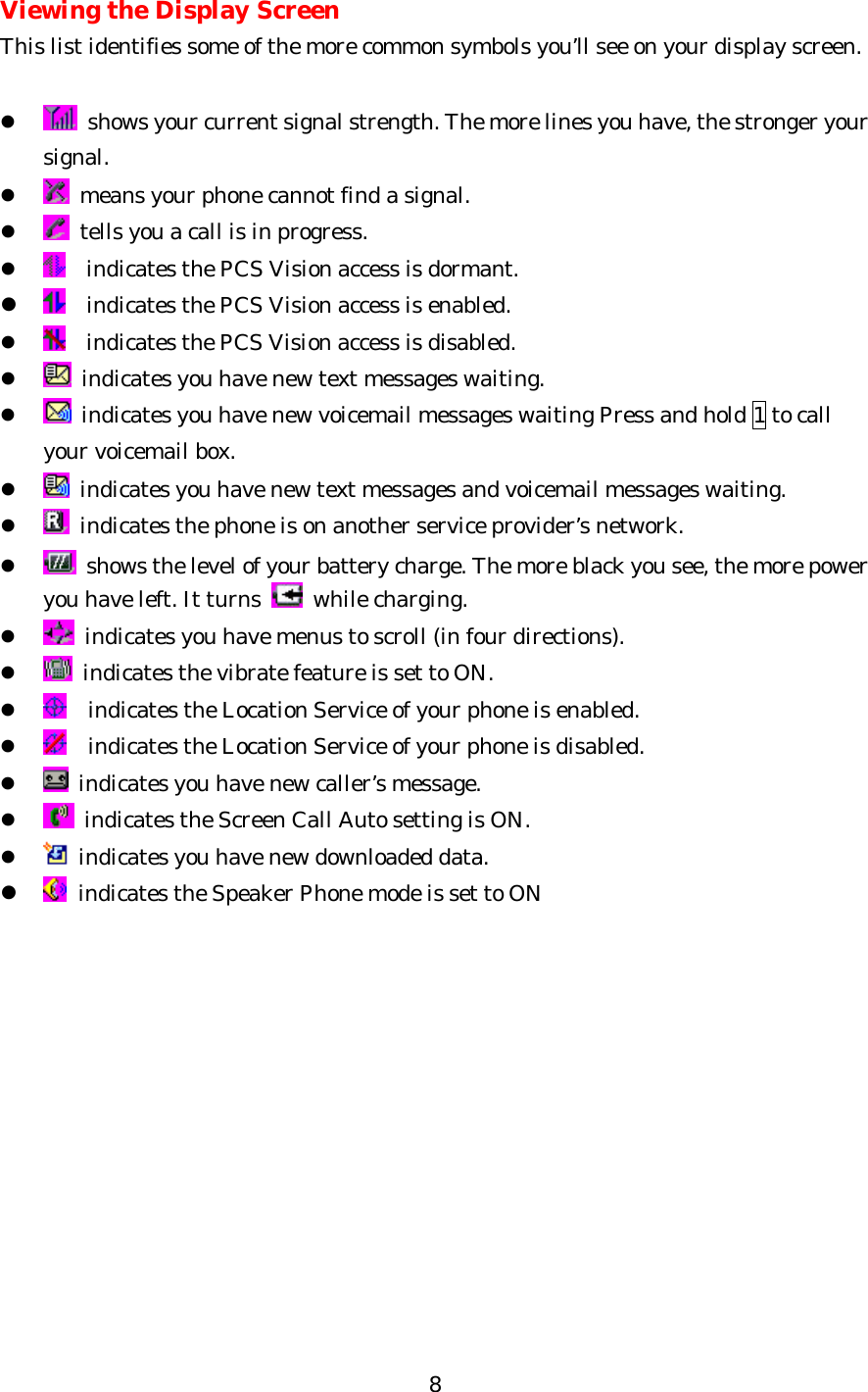   8 Viewing the Display Screen This list identifies some of the more common symbols you’ll see on your display screen.  l  shows your current signal strength. The more lines you have, the stronger your signal. l  means your phone cannot find a signal. l  tells you a call is in progress. l   indicates the PCS Vision access is dormant. l  indicates the PCS Vision access is enabled. l   indicates the PCS Vision access is disabled. l  indicates you have new text messages waiting. l  indicates you have new voicemail messages waiting Press and hold 1 to call your voicemail box. l  indicates you have new text messages and voicemail messages waiting. l  indicates the phone is on another service provider’s network. l  shows the level of your battery charge. The more black you see, the more power you have left. It turns   while charging. l  indicates you have menus to scroll (in four directions). l  indicates the vibrate feature is set to ON. l  indicates the Location Service of your phone is enabled. l  indicates the Location Service of your phone is disabled. l  indicates you have new caller’s message. l  indicates the Screen Call Auto setting is ON. l  indicates you have new downloaded data. l  indicates the Speaker Phone mode is set to ON             