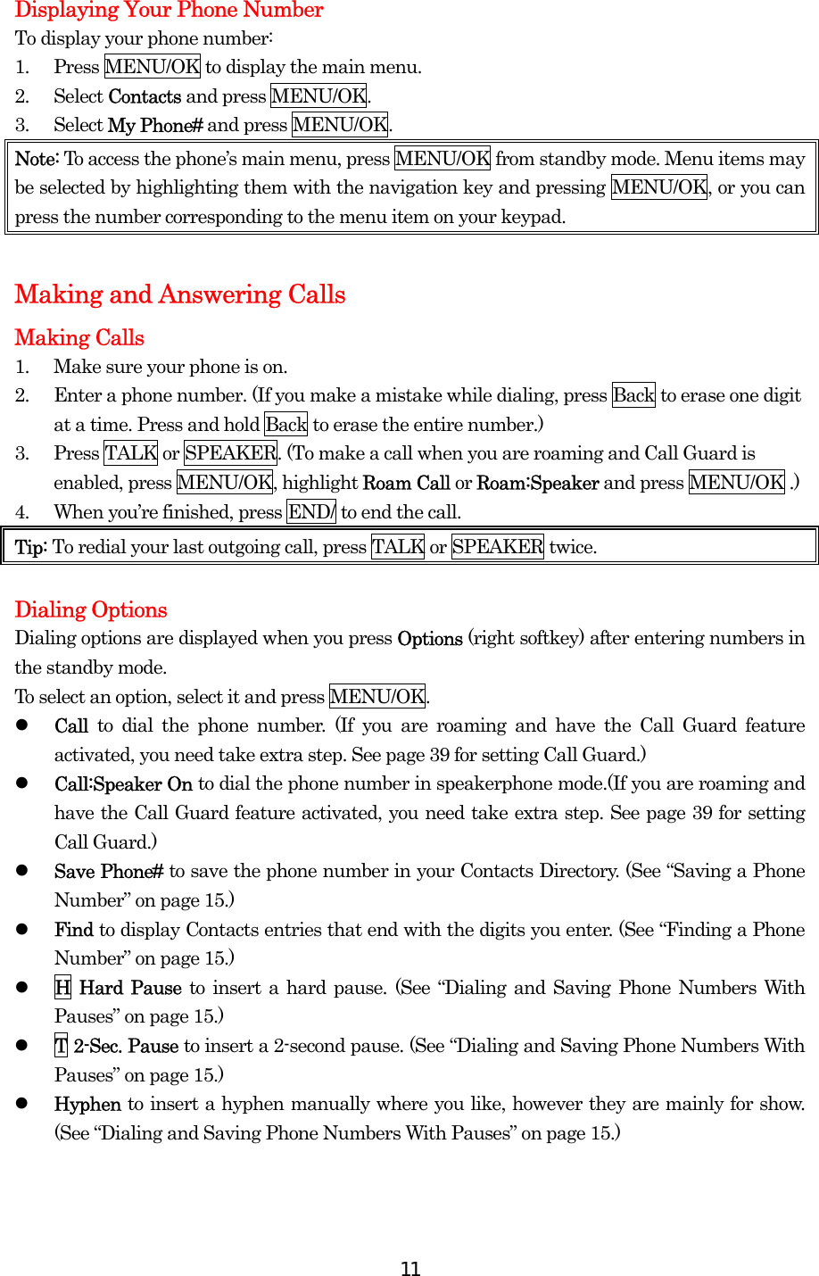  11Displaying Your Phone Number To display your phone number: 1.  Press MENU/OK to display the main menu. 2. Select Contacts and press MENU/OK. 3. Select My Phone# and press MENU/OK. Note: To access the phone’s main menu, press MENU/OK from standby mode. Menu items may be selected by highlighting them with the navigation key and pressing MENU/OK, or you can press the number corresponding to the menu item on your keypad.  Making and Answering Calls Making Calls 1.  Make sure your phone is on. 2.  Enter a phone number. (If you make a mistake while dialing, press Back to erase one digit at a time. Press and hold Back to erase the entire number.) 3.  Press TALK or SPEAKER. (To make a call when you are roaming and Call Guard is enabled, press MENU/OK, highlight Roam Call or Roam:Speaker and press MENU/OK .) 4.  When you’re finished, press END/ to end the call. Tip: To redial your last outgoing call, press TALK or SPEAKER twice.  Dialing Options Dialing options are displayed when you press Options (right softkey) after entering numbers in the standby mode. To select an option, select it and press MENU/OK.   Call  to dial the phone number. (If you are roaming and have the Call Guard feature activated, you need take extra step. See page 39 for setting Call Guard.)   Call:Speaker On to dial the phone number in speakerphone mode.(If you are roaming and have the Call Guard feature activated, you need take extra step. See page 39 for setting Call Guard.)   Save Phone# to save the phone number in your Contacts Directory. (See “Saving a Phone Number” on page 15.)   Find to display Contacts entries that end with the digits you enter. (See “Finding a Phone Number” on page 15.)   H Hard Pause to insert a hard pause. (See “Dialing and Saving Phone Numbers With Pauses” on page 15.)   T 2-Sec. Pause to insert a 2-second pause. (See “Dialing and Saving Phone Numbers With Pauses” on page 15.)   Hyphen to insert a hyphen manually where you like, however they are mainly for show. (See “Dialing and Saving Phone Numbers With Pauses” on page 15.) 