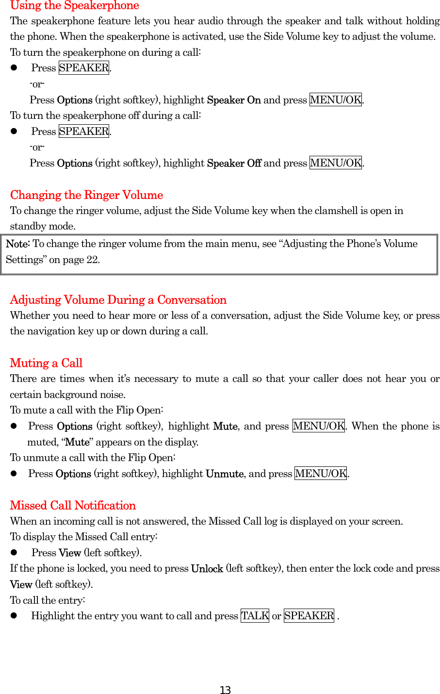  13Using the Speakerphone The speakerphone feature lets you hear audio through the speaker and talk without holding the phone. When the speakerphone is activated, use the Side Volume key to adjust the volume. To turn the speakerphone on during a call:   Press SPEAKER. -or- Press Options (right softkey), highlight Speaker On and press MENU/OK. To turn the speakerphone off during a call:   Press SPEAKER. -or- Press Options (right softkey), highlight Speaker Off and press MENU/OK.  Changing the Ringer Volume To change the ringer volume, adjust the Side Volume key when the clamshell is open in standby mode. Note: To change the ringer volume from the main menu, see “Adjusting the Phone’s Volume Settings” on page 22.  Adjusting Volume During a Conversation Whether you need to hear more or less of a conversation, adjust the Side Volume key, or press the navigation key up or down during a call.  Muting a Call There are times when it’s necessary to mute a call so that your caller does not hear you or certain background noise. To mute a call with the Flip Open:   Press Options (right softkey), highlight Mute, and press MENU/OK. When the phone is muted, “Mute” appears on the display. To unmute a call with the Flip Open:   Press Options (right softkey), highlight Unmute, and press MENU/OK.  Missed Call Notification When an incoming call is not answered, the Missed Call log is displayed on your screen. To display the Missed Call entry:   Press View (left softkey). If the phone is locked, you need to press Unlock (left softkey), then enter the lock code and press View (left softkey). To call the entry:   Highlight the entry you want to call and press TALK or SPEAKER .  