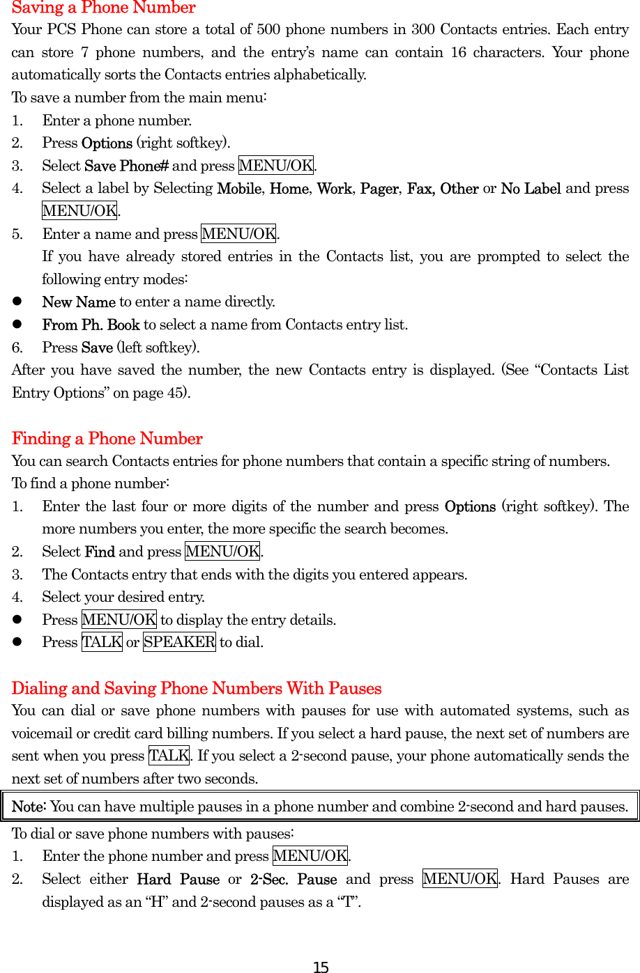  15 Saving a Phone Number Your PCS Phone can store a total of 500 phone numbers in 300 Contacts entries. Each entry can store 7 phone numbers, and the entry’s name can contain 16 characters. Your phone automatically sorts the Contacts entries alphabetically. To save a number from the main menu: 1.  Enter a phone number. 2. Press Options (right softkey). 3. Select Save Phone# and press MENU/OK. 4.  Select a label by Selecting Mobile, Home, Work, Pager, Fax, Other or No Label and press MENU/OK. 5.  Enter a name and press MENU/OK. If you have already stored entries in the Contacts list, you are prompted to select the following entry modes:   New Name to enter a name directly.   From Ph. Book to select a name from Contacts entry list. 6. Press Save (left softkey). After you have saved the number, the new Contacts entry is displayed. (See “Contacts List Entry Options” on page 45).  Finding a Phone Number You can search Contacts entries for phone numbers that contain a specific string of numbers. To find a phone number: 1.  Enter the last four or more digits of the number and press Options  (right softkey). The more numbers you enter, the more specific the search becomes. 2. Select Find and press MENU/OK. 3.  The Contacts entry that ends with the digits you entered appears. 4.  Select your desired entry.   Press MENU/OK to display the entry details.   Press TALK or SPEAKER to dial.  Dialing and Saving Phone Numbers With Pauses You can dial or save phone numbers with pauses for use with automated systems, such as voicemail or credit card billing numbers. If you select a hard pause, the next set of numbers are sent when you press TALK. If you select a 2-second pause, your phone automatically sends the next set of numbers after two seconds. Note: You can have multiple pauses in a phone number and combine 2-second and hard pauses. To dial or save phone numbers with pauses: 1.  Enter the phone number and press MENU/OK. 2. Select either Hard Pause or  2-Sec. Pause and press MENU/OK. Hard Pauses are displayed as an “H” and 2-second pauses as a “T”. 