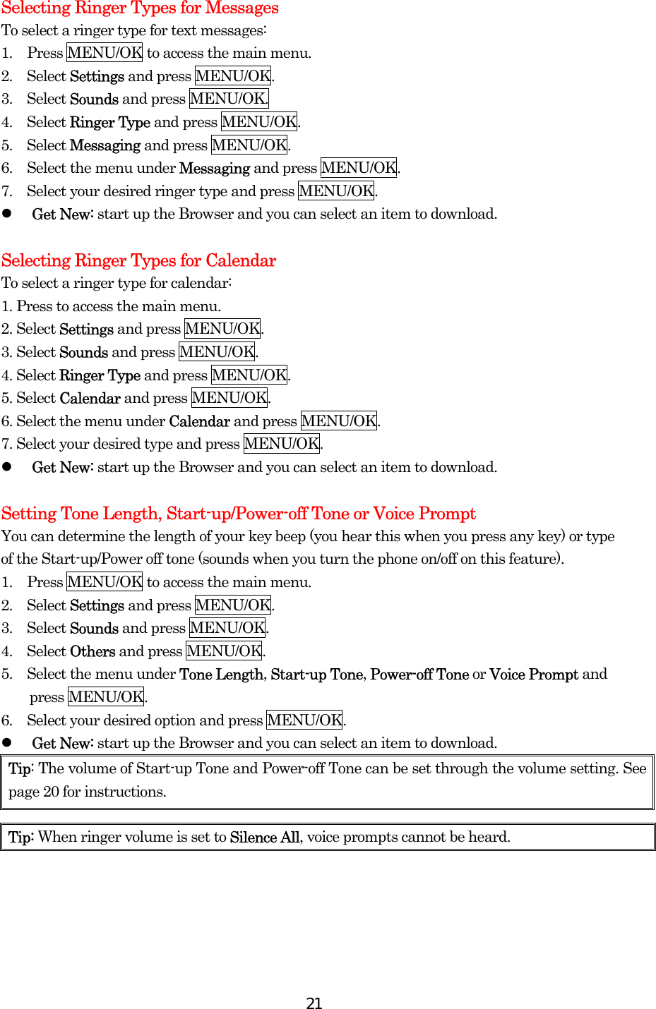  21Selecting Ringer Types for Messages To select a ringer type for text messages: 1.    Press MENU/OK to access the main menu. 2.  Select Settings and press MENU/OK. 3.  Select Sounds and press MENU/OK. 4.  Select Ringer Type and press MENU/OK. 5.  Select Messaging and press MENU/OK. 6.    Select the menu under Messaging and press MENU/OK. 7.    Select your desired ringer type and press MENU/OK.   Get New: start up the Browser and you can select an item to download.  Selecting Ringer Types for Calendar To select a ringer type for calendar: 1. Press to access the main menu. 2. Select Settings and press MENU/OK. 3. Select Sounds and press MENU/OK. 4. Select Ringer Type and press MENU/OK. 5. Select Calendar and press MENU/OK. 6. Select the menu under Calendar and press MENU/OK. 7. Select your desired type and press MENU/OK.   Get New: start up the Browser and you can select an item to download.  Setting Tone Length, Start-up/Power-off Tone or Voice Prompt You can determine the length of your key beep (you hear this when you press any key) or type of the Start-up/Power off tone (sounds when you turn the phone on/off on this feature). 1.    Press MENU/OK to access the main menu. 2.  Select Settings and press MENU/OK. 3.  Select Sounds and press MENU/OK. 4.  Select Others and press MENU/OK. 5.    Select the menu under Tone Length, Start-up Tone, Power-off Tone or Voice Prompt and press MENU/OK. 6.    Select your desired option and press MENU/OK.     Get New: start up the Browser and you can select an item to download. Tip: The volume of Start-up Tone and Power-off Tone can be set through the volume setting. See page 20 for instructions.  Tip: When ringer volume is set to Silence All, voice prompts cannot be heard. 