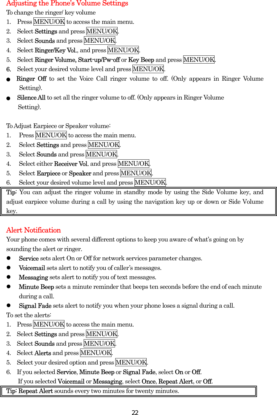  22Adjusting the Phone’s Volume Settings To change the ringer/ key volume 1.  Press MENU/OK to access the main menu. 2. Select Settings and press MENU/OK. 3. Select Sounds and press MENU/OK. 4. Select Ringer/Key Vol., and press MENU/OK.   5. Select Ringer Volume, Start-up/Pw-off or Key Beep and press MENU/OK. 6.  Select your desired volume level and press MENU/OK. ● Ringer Off to set the Voice Call ringer volume to off. (Only appears in Ringer Volume Setting). ●   Silence All to set all the ringer volume to off. (Only appears in Ringer Volume   Setting).   To Adjust Earpiece or Speaker volume: 1.  Press MENU/OK to access the main menu. 2. Select Settings and press MENU/OK. 3. Select Sounds and press MENU/OK. 4. Select either Receiver Vol. and press MENU/OK. 5. Select Earpiece or Speaker and press MENU/OK. 6.  Select your desired volume level and press MENU/OK. Tip: You can adjust the ringer volume in standby mode by using the Side Volume key, and adjust earpiece volume during a call by using the navigation key up or down or Side Volume key.  Alert Notification Your phone comes with several different options to keep you aware of what’s going on by sounding the alert or ringer.   Service sets alert On or Off for network services parameter changes.   Voicemail sets alert to notify you of caller’s messages.   Messaging sets alert to notify you of text messages.   Minute Beep sets a minute reminder that beeps ten seconds before the end of each minute during a call.   Signal Fade sets alert to notify you when your phone loses a signal during a call. To set the alerts: 1.    Press MENU/OK to access the main menu. 2.  Select Settings and press MENU/OK. 3.  Select Sounds and press MENU/OK. 4.  Select Alerts and press MENU/OK. 5.    Select your desired option and press MENU/OK. 6.  If you selected Service, Minute Beep or Signal Fade, select On or Off. If you selected Voicemail or Messaging, select Once, Repeat Alert, or Off.  Tip: Repeat Alert sounds every two minutes for twenty minutes. 