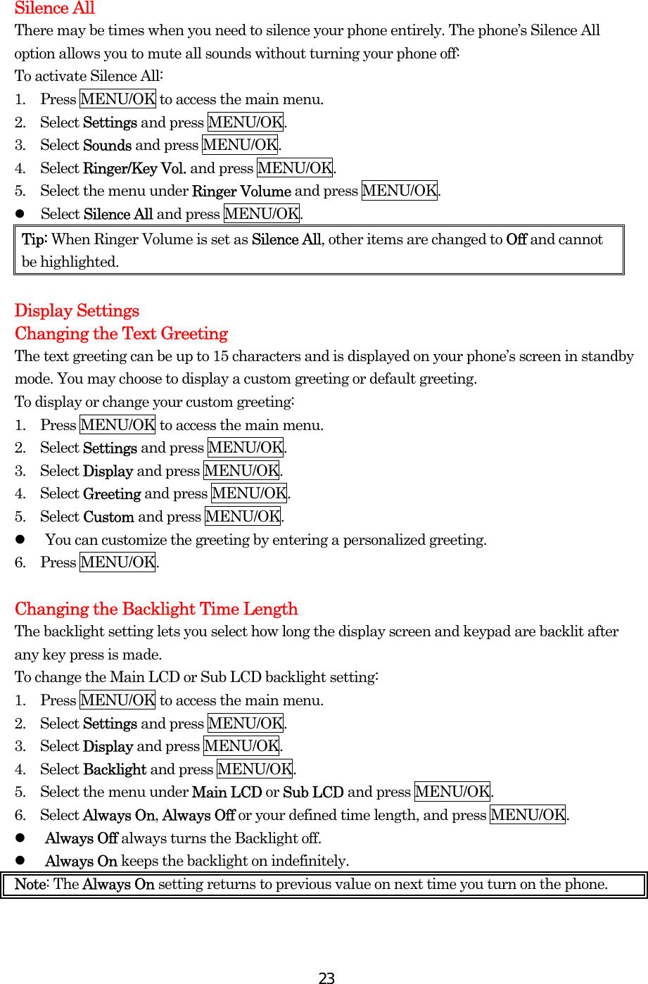  23 Silence All There may be times when you need to silence your phone entirely. The phone’s Silence All option allows you to mute all sounds without turning your phone off: To activate Silence All: 1.  Press MENU/OK to access the main menu. 2.  Select Settings and press MENU/OK. 3.  Select Sounds and press MENU/OK. 4.  Select Ringer/Key Vol. and press MENU/OK. 5.  Select the menu under Ringer Volume and press MENU/OK.   Select Silence All and press MENU/OK. Tip: When Ringer Volume is set as Silence All, other items are changed to Off and cannot be highlighted.  Display Settings Changing the Text Greeting The text greeting can be up to 15 characters and is displayed on your phone’s screen in standby mode. You may choose to display a custom greeting or default greeting. To display or change your custom greeting: 1.    Press MENU/OK to access the main menu. 2.  Select Settings and press MENU/OK. 3.  Select Display and press MENU/OK. 4.  Select Greeting and press MENU/OK. 5.  Select Custom and press MENU/OK.   You can customize the greeting by entering a personalized greeting. 6.  Press MENU/OK.  Changing the Backlight Time Length The backlight setting lets you select how long the display screen and keypad are backlit after any key press is made. To change the Main LCD or Sub LCD backlight setting: 1.    Press MENU/OK to access the main menu. 2.  Select Settings and press MENU/OK. 3.  Select Display and press MENU/OK. 4.  Select Backlight and press MENU/OK. 5.    Select the menu under Main LCD or Sub LCD and press MENU/OK.   6.  Select Always On, Always Off or your defined time length, and press MENU/OK.   Always Off always turns the Backlight off.   Always On keeps the backlight on indefinitely. Note: The Always On setting returns to previous value on next time you turn on the phone.  