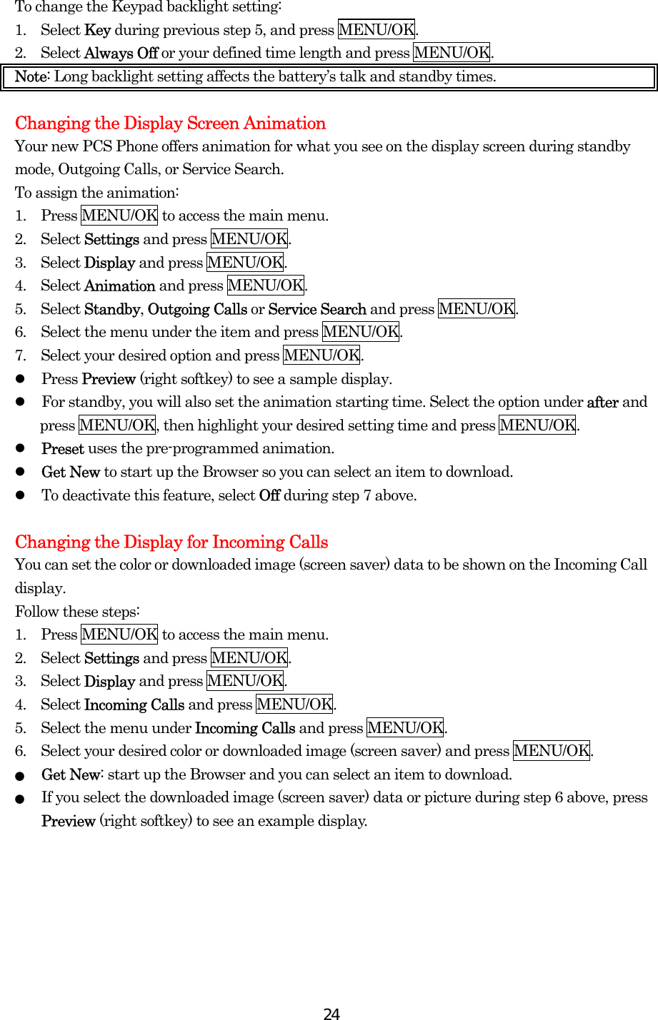  24To change the Keypad backlight setting: 1.  Select Key during previous step 5, and press MENU/OK. 2.  Select Always Off or your defined time length and press MENU/OK. Note: Long backlight setting affects the battery’s talk and standby times.  Changing the Display Screen Animation Your new PCS Phone offers animation for what you see on the display screen during standby mode, Outgoing Calls, or Service Search. To assign the animation: 1.    Press MENU/OK to access the main menu. 2.  Select Settings and press MENU/OK. 3.  Select Display and press MENU/OK. 4.  Select Animation and press MENU/OK. 5.  Select Standby, Outgoing Calls or Service Search and press MENU/OK. 6.    Select the menu under the item and press MENU/OK. 7.    Select your desired option and press MENU/OK.   Press Preview (right softkey) to see a sample display.   For standby, you will also set the animation starting time. Select the option under after and press MENU/OK, then highlight your desired setting time and press MENU/OK.   Preset uses the pre-programmed animation.   Get New to start up the Browser so you can select an item to download.   To deactivate this feature, select Off during step 7 above.  Changing the Display for Incoming Calls You can set the color or downloaded image (screen saver) data to be shown on the Incoming Call display. Follow these steps: 1.    Press MENU/OK to access the main menu. 2.  Select Settings and press MENU/OK. 3.  Select Display and press MENU/OK. 4.  Select Incoming Calls and press MENU/OK. 5.    Select the menu under Incoming Calls and press MENU/OK. 6.    Select your desired color or downloaded image (screen saver) and press MENU/OK. ●  Get New: start up the Browser and you can select an item to download. ●  If you select the downloaded image (screen saver) data or picture during step 6 above, press Preview (right softkey) to see an example display.  