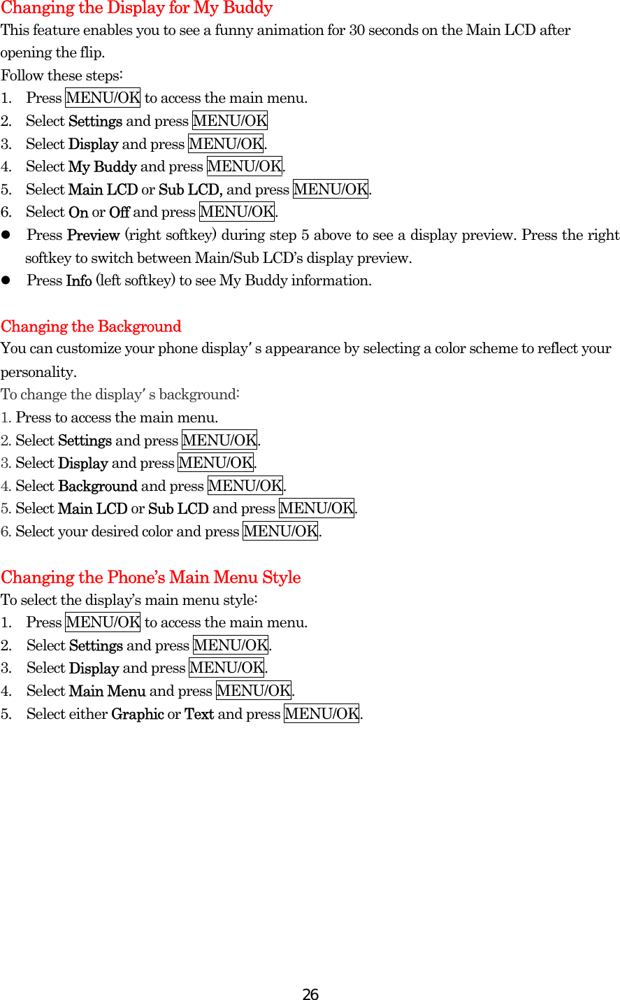  26Changing the Display for My Buddy This feature enables you to see a funny animation for 30 seconds on the Main LCD after opening the flip. Follow these steps: 1.    Press MENU/OK to access the main menu. 2.  Select Settings and press MENU/OK 3.  Select Display and press MENU/OK. 4.  Select My Buddy and press MENU/OK. 5.  Select Main LCD or Sub LCD, and press MENU/OK. 6.  Select On or Off and press MENU/OK.   Press Preview (right softkey) during step 5 above to see a display preview. Press the right softkey to switch between Main/Sub LCD’s display preview.   Press Info (left softkey) to see My Buddy information.  Changing the Background You can customize your phone display’s appearance by selecting a color scheme to reflect your personality. To change the display’s background: 1. Press to access the main menu. 2. Select Settings and press MENU/OK. 3. Select Display and press MENU/OK. 4. Select Background and press MENU/OK. 5. Select Main LCD or Sub LCD and press MENU/OK. 6. Select your desired color and press MENU/OK.  Changing the Phone’s Main Menu Style To select the display’s main menu style: 1.    Press MENU/OK to access the main menu. 2. Select Settings and press MENU/OK. 3. Select Display and press MENU/OK. 4. Select Main Menu and press MENU/OK. 5. Select either Graphic or Text and press MENU/OK.  