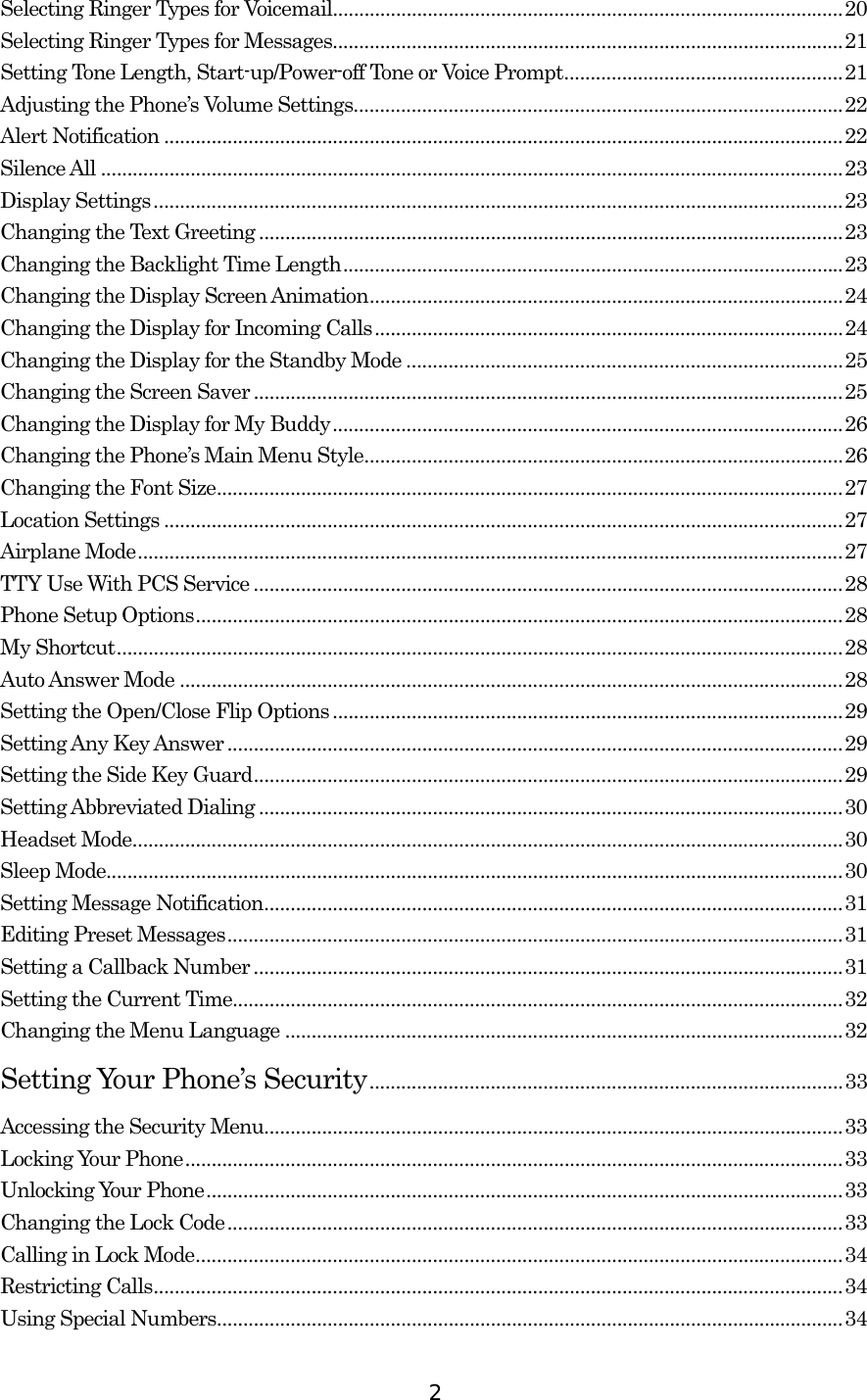  2Selecting Ringer Types for Voicemail.................................................................................................20 Selecting Ringer Types for Messages.................................................................................................21 Setting Tone Length, Start-up/Power-off Tone or Voice Prompt.....................................................21 Adjusting the Phone’s Volume Settings.............................................................................................22 Alert Notification .................................................................................................................................22 Silence All .............................................................................................................................................23 Display Settings...................................................................................................................................23 Changing the Text Greeting ...............................................................................................................23 Changing the Backlight Time Length...............................................................................................23 Changing the Display Screen Animation..........................................................................................24 Changing the Display for Incoming Calls.........................................................................................24 Changing the Display for the Standby Mode ...................................................................................25 Changing the Screen Saver ................................................................................................................25 Changing the Display for My Buddy.................................................................................................26 Changing the Phone’s Main Menu Style...........................................................................................26 Changing the Font Size.......................................................................................................................27 Location Settings .................................................................................................................................27 Airplane Mode......................................................................................................................................27 TTY Use With PCS Service ................................................................................................................28 Phone Setup Options...........................................................................................................................28 My Shortcut..........................................................................................................................................28 Auto Answer Mode ..............................................................................................................................28 Setting the Open/Close Flip Options .................................................................................................29 Setting Any Key Answer.....................................................................................................................29 Setting the Side Key Guard................................................................................................................29 Setting Abbreviated Dialing ...............................................................................................................30 Headset Mode.......................................................................................................................................30 Sleep Mode............................................................................................................................................30 Setting Message Notification..............................................................................................................31 Editing Preset Messages.....................................................................................................................31 Setting a Callback Number................................................................................................................31 Setting the Current Time....................................................................................................................32 Changing the Menu Language ..........................................................................................................32 Setting Your Phone’s Security..........................................................................................33 Accessing the Security Menu..............................................................................................................33 Locking Your Phone.............................................................................................................................33 Unlocking Your Phone.........................................................................................................................33 Changing the Lock Code.....................................................................................................................33 Calling in Lock Mode...........................................................................................................................34 Restricting Calls...................................................................................................................................34 Using Special Numbers.......................................................................................................................34 