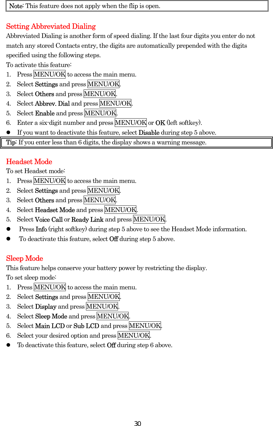  30Note: This feature does not apply when the flip is open.  Setting Abbreviated Dialing Abbreviated Dialing is another form of speed dialing. If the last four digits you enter do not match any stored Contacts entry, the digits are automatically prepended with the digits specified using the following steps. To activate this feature: 1.    Press MENU/OK to access the main menu. 2.  Select Settings and press MENU/OK. 3.  Select Others and press MENU/OK. 4.  Select Abbrev. Dial and press MENU/OK. 5.  Select Enable and press MENU/OK. 6.    Enter a six-digit number and press MENU/OK or OK (left softkey).   If you want to deactivate this feature, select Disable during step 5 above. Tip: If you enter less than 6 digits, the display shows a warning message.    Headset Mode To set Headset mode: 1.    Press MENU/OK to access the main menu. 2.  Select Settings and press MENU/OK. 3.  Select Others and press MENU/OK. 4.  Select Headset Mode and press MENU/OK. 5.  Select Voice Call or Ready Link and press MENU/OK.   Press Info (right softkey) during step 5 above to see the Headset Mode information.   To deactivate this feature, select Off during step 5 above.  Sleep Mode This feature helps conserve your battery power by restricting the display. To set sleep mode: 1.  Press MENU/OK to access the main menu. 2. Select Settings and press MENU/OK. 3. Select Display and press MENU/OK. 4. Select Sleep Mode and press MENU/OK. 5. Select Main LCD or Sub LCD and press MENU/OK. 6.  Select your desired option and press MENU/OK.   To deactivate this feature, select Off during step 6 above.  