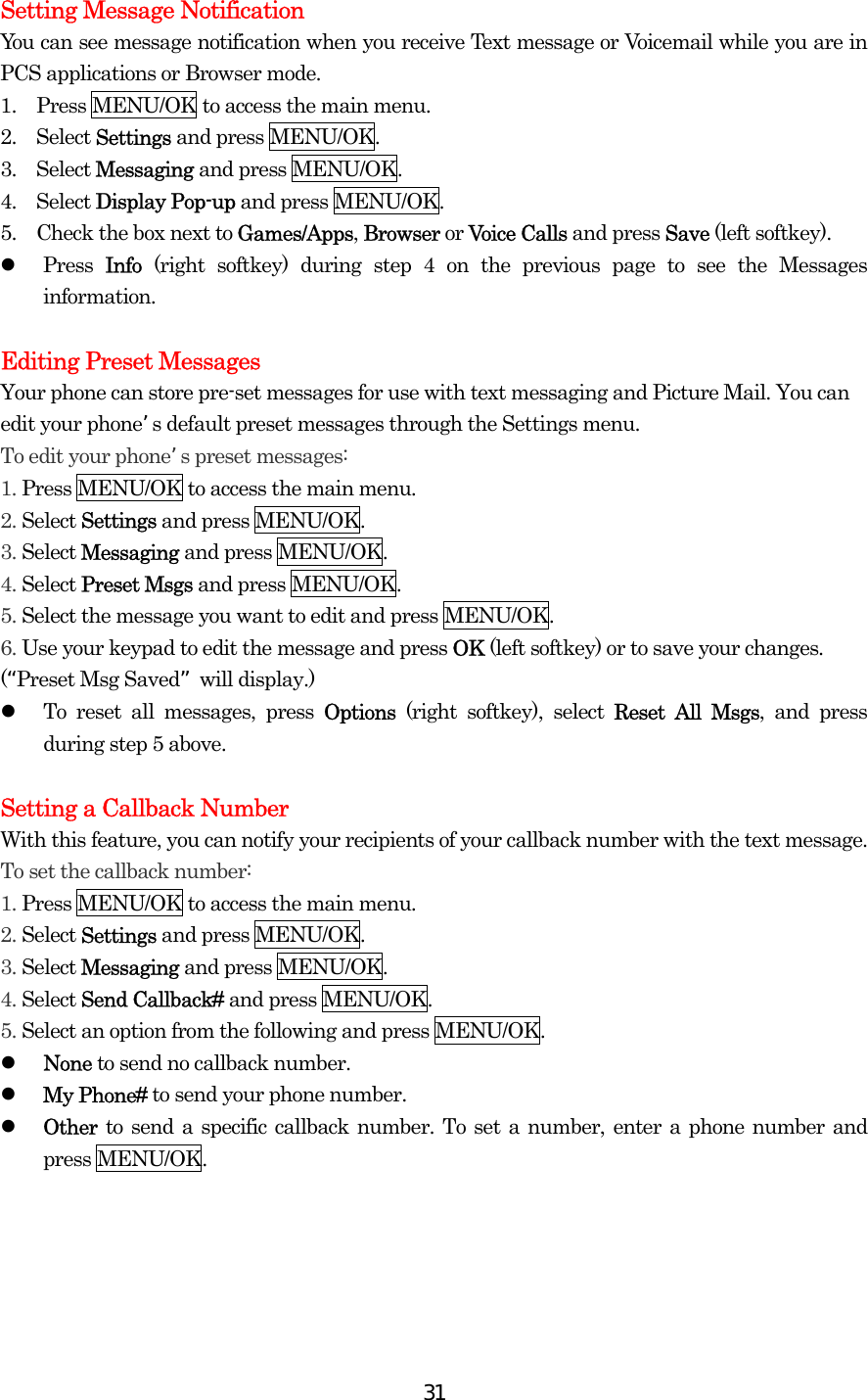  31Setting Message Notification You can see message notification when you receive Text message or Voicemail while you are in PCS applications or Browser mode. 1.    Press MENU/OK to access the main menu. 2.  Select Settings and press MENU/OK. 3.  Select Messaging and press MENU/OK. 4.  Select Display Pop-up and press MENU/OK. 5.    Check the box next to Games/Apps, Browser or Voice Calls and press Save (left softkey).   Press  Info (right softkey) during step 4 on the previous page to see the Messages information.  Editing Preset Messages Your phone can store pre-set messages for use with text messaging and Picture Mail. You can edit your phone’s default preset messages through the Settings menu. To edit your phone’s preset messages: 1. Press MENU/OK to access the main menu. 2. Select Settings and press MENU/OK. 3. Select Messaging and press MENU/OK. 4. Select Preset Msgs and press MENU/OK. 5. Select the message you want to edit and press MENU/OK. 6. Use your keypad to edit the message and press OK (left softkey) or to save your changes. (“Preset Msg Saved” will display.)   To reset all messages, press Options  (right softkey), select Reset All Msgs, and press during step 5 above.  Setting a Callback Number With this feature, you can notify your recipients of your callback number with the text message. To set the callback number: 1. Press MENU/OK to access the main menu. 2. Select Settings and press MENU/OK. 3. Select Messaging and press MENU/OK. 4. Select Send Callback# and press MENU/OK. 5. Select an option from the following and press MENU/OK.   None to send no callback number.   My Phone# to send your phone number.   Other  to send a specific callback number. To set a number, enter a phone number and press MENU/OK.  