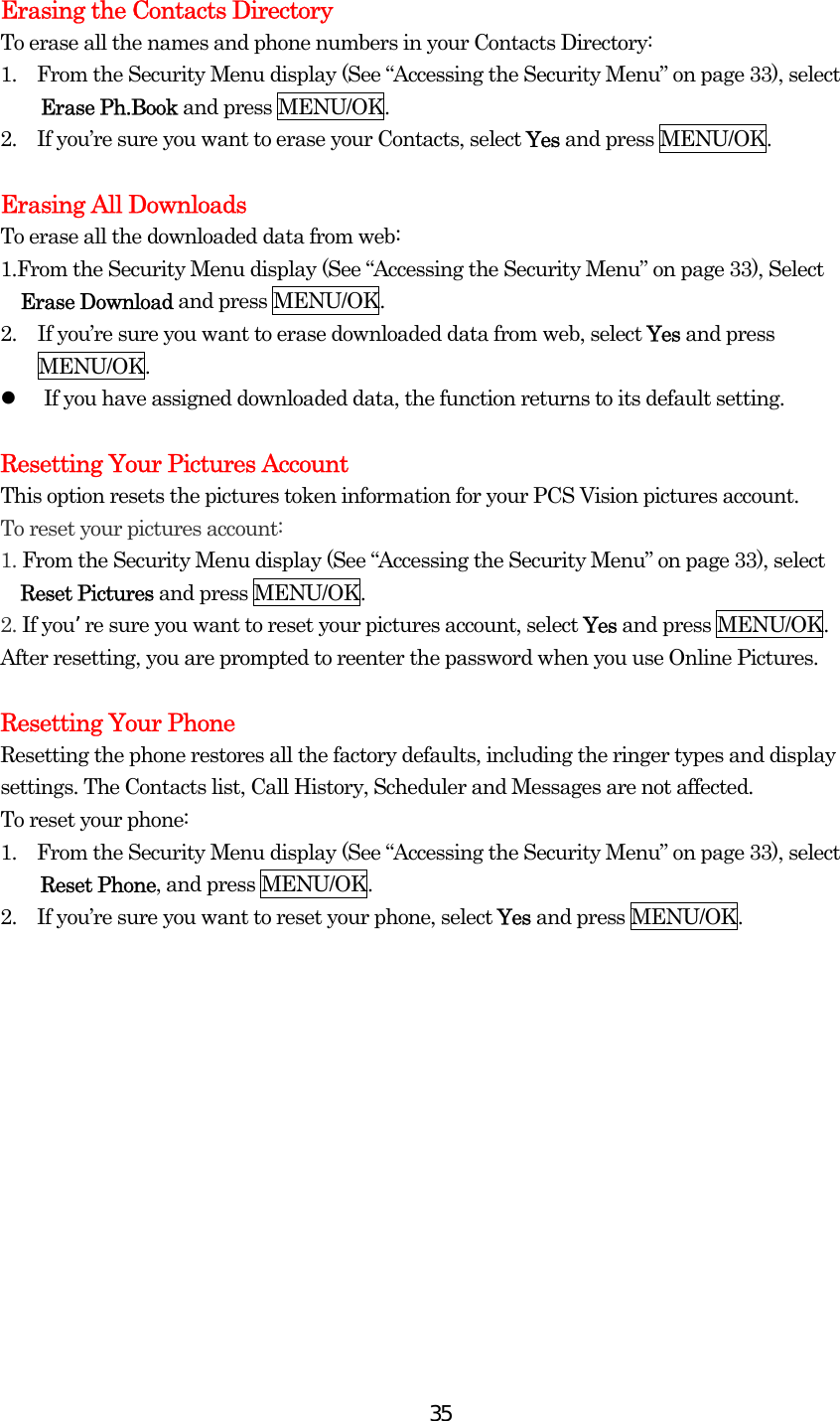  35Erasing the Contacts Directory To erase all the names and phone numbers in your Contacts Directory: 1.    From the Security Menu display (See “Accessing the Security Menu” on page 33), select Erase Ph.Book and press MENU/OK. 2.    If you’re sure you want to erase your Contacts, select Yes and press MENU/OK.  Erasing All Downloads To erase all the downloaded data from web: 1.From the Security Menu display (See “Accessing the Security Menu” on page 33), Select Erase Download and press MENU/OK. 2.  If you’re sure you want to erase downloaded data from web, select Yes and press MENU/OK.   If you have assigned downloaded data, the function returns to its default setting.  Resetting Your Pictures Account This option resets the pictures token information for your PCS Vision pictures account. To reset your pictures account: 1. From the Security Menu display (See “Accessing the Security Menu” on page 33), select   Reset Pictures and press MENU/OK. 2. If you’re sure you want to reset your pictures account, select Yes and press MENU/OK. After resetting, you are prompted to reenter the password when you use Online Pictures.  Resetting Your Phone Resetting the phone restores all the factory defaults, including the ringer types and display settings. The Contacts list, Call History, Scheduler and Messages are not affected. To reset your phone: 1.    From the Security Menu display (See “Accessing the Security Menu” on page 33), select Reset Phone, and press MENU/OK. 2.    If you’re sure you want to reset your phone, select Yes and press MENU/OK.  