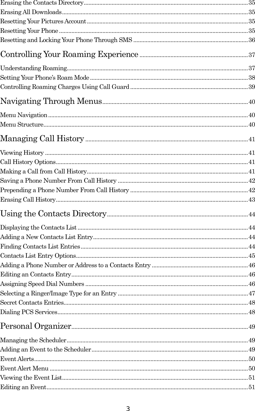  3Erasing the Contacts Directory..........................................................................................................35 Erasing All Downloads........................................................................................................................35 Resetting Your Pictures Account........................................................................................................35 Resetting Your Phone..........................................................................................................................35 Resetting and Locking Your Phone Through SMS ..........................................................................36 Controlling Your Roaming Experience ......................................................................37 Understanding Roaming.....................................................................................................................37 Setting Your Phone’s Roam Mode ......................................................................................................38 Controlling Roaming Charges Using Call Guard ............................................................................39 Navigating Through Menus..............................................................................................40 Menu Navigation.................................................................................................................................40 Menu Structure....................................................................................................................................40 Managing Call History .........................................................................................................41 Viewing History ...................................................................................................................................41 Call History Options............................................................................................................................41 Making a Call from Call History........................................................................................................41 Saving a Phone Number From Call History ....................................................................................42 Prepending a Phone Number From Call History ............................................................................42 Erasing Call History............................................................................................................................43 Using the Contacts Directory...........................................................................................44 Displaying the Contacts List ..............................................................................................................44 Adding a New Contacts List Entry....................................................................................................44 Finding Contacts List Entries............................................................................................................44 Contacts List Entry Options...............................................................................................................45 Adding a Phone Number or Address to a Contacts Entry ..............................................................46 Editing an Contacts Entry..................................................................................................................46 Assigning Speed Dial Numbers .........................................................................................................46 Selecting a Ringer/Image Type for an Entry ....................................................................................47 Secret Contacts Entries.......................................................................................................................48 Dialing PCS Services...........................................................................................................................48 Personal Organizer..................................................................................................................49 Managing the Scheduler.....................................................................................................................49 Adding an Event to the Scheduler.....................................................................................................49 Event Alerts..........................................................................................................................................50 Event Alert Menu ................................................................................................................................50 Viewing the Event List........................................................................................................................51 Editing an Event..................................................................................................................................51 