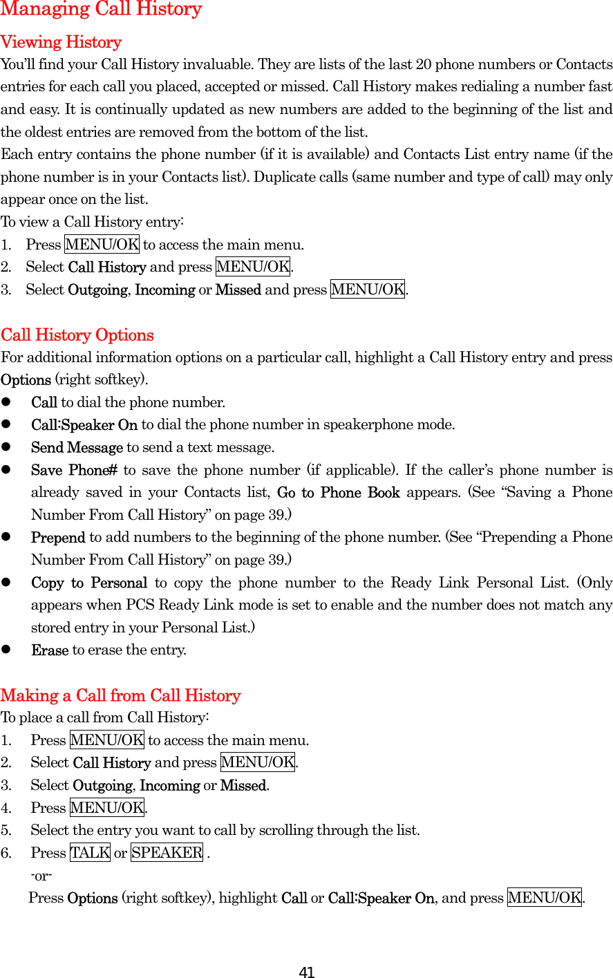  41Managing Call History Viewing History   You’ll find your Call History invaluable. They are lists of the last 20 phone numbers or Contacts entries for each call you placed, accepted or missed. Call History makes redialing a number fast and easy. It is continually updated as new numbers are added to the beginning of the list and the oldest entries are removed from the bottom of the list. Each entry contains the phone number (if it is available) and Contacts List entry name (if the phone number is in your Contacts list). Duplicate calls (same number and type of call) may only appear once on the list. To view a Call History entry: 1.  Press MENU/OK to access the main menu. 2.  Select Call History and press MENU/OK. 3.  Select Outgoing, Incoming or Missed and press MENU/OK.  Call History Options For additional information options on a particular call, highlight a Call History entry and press Options (right softkey).   Call to dial the phone number.   Call:Speaker On to dial the phone number in speakerphone mode.   Send Message to send a text message.   Save Phone# to save the phone number (if applicable). If the caller’s phone number is already saved in your Contacts list, Go to Phone Book appears. (See “Saving a Phone Number From Call History” on page 39.)   Prepend to add numbers to the beginning of the phone number. (See “Prepending a Phone Number From Call History” on page 39.)   Copy to Personal to copy the phone number to the Ready Link Personal List. (Only appears when PCS Ready Link mode is set to enable and the number does not match any stored entry in your Personal List.)   Erase to erase the entry.  Making a Call from Call History To place a call from Call History: 1.  Press MENU/OK to access the main menu. 2. Select Call History and press MENU/OK. 3. Select Outgoing, Incoming or Missed. 4. Press MENU/OK. 5.  Select the entry you want to call by scrolling through the list. 6.  Press TALK or SPEAKER . -or-     Press Options (right softkey), highlight Call or Call:Speaker On, and press MENU/OK. 