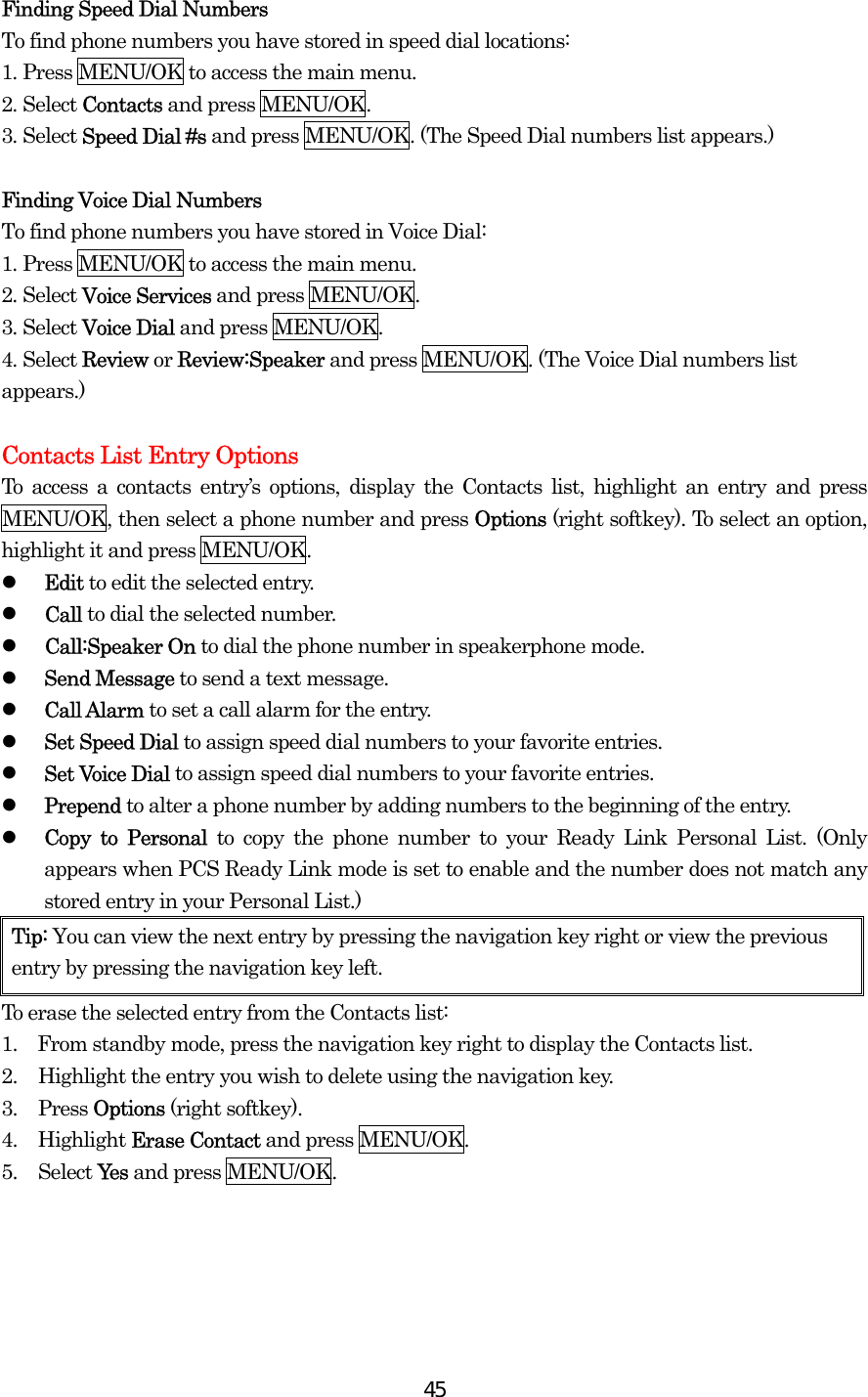  45Finding Speed Dial Numbers To find phone numbers you have stored in speed dial locations: 1. Press MENU/OK to access the main menu. 2. Select Contacts and press MENU/OK. 3. Select Speed Dial #s and press MENU/OK. (The Speed Dial numbers list appears.)  Finding Voice Dial Numbers To find phone numbers you have stored in Voice Dial: 1. Press MENU/OK to access the main menu. 2. Select Voice Services and press MENU/OK. 3. Select Voice Dial and press MENU/OK. 4. Select Review or Review:Speaker and press MENU/OK. (The Voice Dial numbers list appears.)  Contacts List Entry Options To access a contacts entry’s options, display the Contacts list, highlight an entry and press MENU/OK, then select a phone number and press Options (right softkey). To select an option, highlight it and press MENU/OK.   Edit to edit the selected entry.   Call to dial the selected number.   Call:Speaker On to dial the phone number in speakerphone mode.   Send Message to send a text message.    Call Alarm to set a call alarm for the entry.   Set Speed Dial to assign speed dial numbers to your favorite entries.   Set Voice Dial to assign speed dial numbers to your favorite entries.   Prepend to alter a phone number by adding numbers to the beginning of the entry.   Copy to Personal to copy the phone number to your Ready Link Personal List. (Only appears when PCS Ready Link mode is set to enable and the number does not match any stored entry in your Personal List.) Tip: You can view the next entry by pressing the navigation key right or view the previous entry by pressing the navigation key left. To erase the selected entry from the Contacts list: 1.    From standby mode, press the navigation key right to display the Contacts list. 2.  Highlight the entry you wish to delete using the navigation key. 3. Press Options (right softkey). 4. Highlight Erase Contact and press MENU/OK. 5. Select Yes and press MENU/OK.   