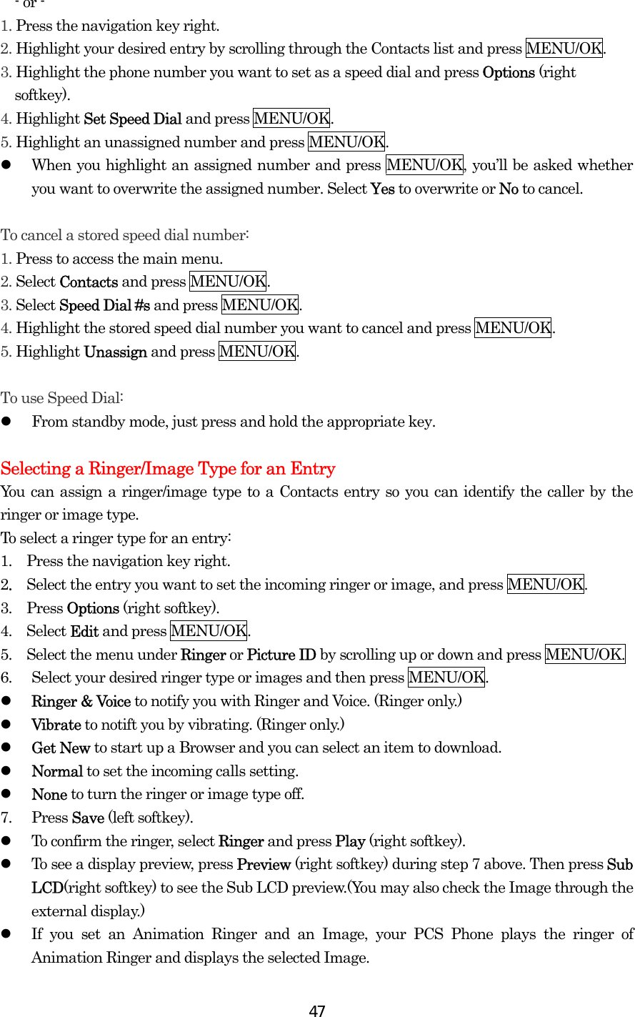  47- or - 1. Press the navigation key right. 2. Highlight your desired entry by scrolling through the Contacts list and press MENU/OK. 3. Highlight the phone number you want to set as a speed dial and press Options (right softkey). 4. Highlight Set Speed Dial and press MENU/OK. 5. Highlight an unassigned number and press MENU/OK.   When you highlight an assigned number and press MENU/OK, you’ll be asked whether you want to overwrite the assigned number. Select Yes to overwrite or No to cancel.  To cancel a stored speed dial number: 1. Press to access the main menu. 2. Select Contacts and press MENU/OK. 3. Select Speed Dial #s and press MENU/OK. 4. Highlight the stored speed dial number you want to cancel and press MENU/OK. 5. Highlight Unassign and press MENU/OK.  To use Speed Dial:   From standby mode, just press and hold the appropriate key.  Selecting a Ringer/Image Type for an Entry You can assign a ringer/image type to a Contacts entry so you can identify the caller by the ringer or image type.   To select a ringer type for an entry: 1.   Press the navigation key right. 2.  Select the entry you want to set the incoming ringer or image, and press MENU/OK. 3.  Press Options (right softkey). 4.  Select Edit and press MENU/OK. 5.    Select the menu under Ringer or Picture ID by scrolling up or down and press MENU/OK. 6.  Select your desired ringer type or images and then press MENU/OK.   Ringer &amp; Voice to notify you with Ringer and Voice. (Ringer only.)   Vibrate to notift you by vibrating. (Ringer only.)   Get New to start up a Browser and you can select an item to download.   Normal to set the incoming calls setting.   None to turn the ringer or image type off. 7. Press Save (left softkey).   To confirm the ringer, select Ringer and press Play (right softkey).   To see a display preview, press Preview (right softkey) during step 7 above. Then press Sub LCD(right softkey) to see the Sub LCD preview.(You may also check the Image through the external display.)   If you set an Animation Ringer and an Image, your PCS Phone plays the ringer of Animation Ringer and displays the selected Image. 