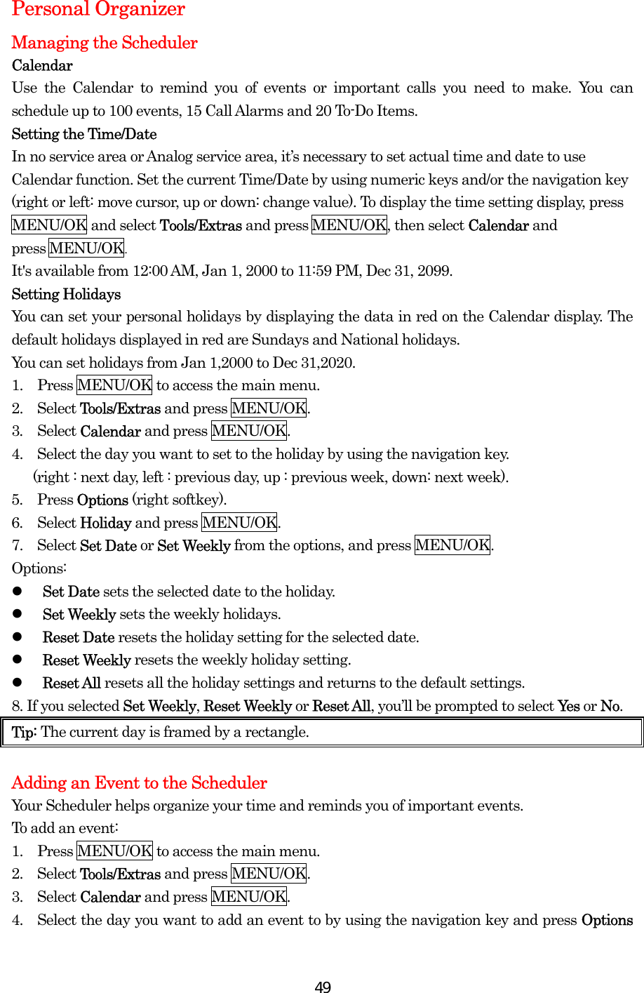  49Personal Organizer Managing the Scheduler Calendar Use the Calendar to remind you of events or important calls you need to make. You can schedule up to 100 events, 15 Call Alarms and 20 To-Do Items. Setting the Time/Date In no service area or Analog service area, it’s necessary to set actual time and date to use Calendar function. Set the current Time/Date by using numeric keys and/or the navigation key (right or left: move cursor, up or down: change value). To display the time setting display, press MENU/OK and select Tools/Extras and press MENU/OK, then select Calendar and  press MENU/OK.  It&apos;s available from 12:00 AM, Jan 1, 2000 to 11:59 PM, Dec 31, 2099. Setting Holidays You can set your personal holidays by displaying the data in red on the Calendar display. The default holidays displayed in red are Sundays and National holidays. You can set holidays from Jan 1,2000 to Dec 31,2020. 1.    Press MENU/OK to access the main menu. 2.  Select Tools/Extras and press MENU/OK. 3.  Select Calendar and press MENU/OK.   4.    Select the day you want to set to the holiday by using the navigation key.     (right : next day, left : previous day, up : previous week, down: next week).   5.  Press Options (right softkey). 6.  Select Holiday and press MENU/OK. 7.  Select Set Date or Set Weekly from the options, and press MENU/OK. Options:   Set Date sets the selected date to the holiday.   Set Weekly sets the weekly holidays.   Reset Date resets the holiday setting for the selected date.   Reset Weekly resets the weekly holiday setting.   Reset All resets all the holiday settings and returns to the default settings. 8. If you selected Set Weekly, Reset Weekly or Reset All, you’ll be prompted to select Ye s  or No. Tip: The current day is framed by a rectangle.  Adding an Event to the Scheduler Your Scheduler helps organize your time and reminds you of important events. To add an event: 1.   Press MENU/OK to access the main menu. 2.  Select Tools/Extras and press MENU/OK. 3.  Select Calendar and press MENU/OK. 4.    Select the day you want to add an event to by using the navigation key and press Options 