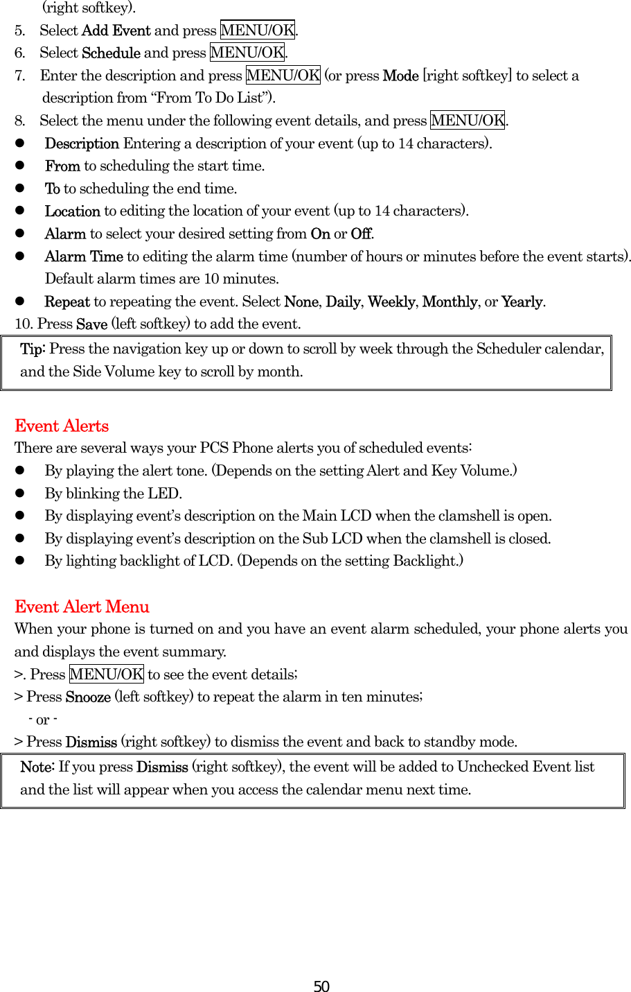  50(right softkey). 5.  Select Add Event and press MENU/OK. 6.  Select Schedule and press MENU/OK. 7.  Enter the description and press MENU/OK (or press Mode [right softkey] to select a description from “From To Do List”). 8.  Select the menu under the following event details, and press MENU/OK.   Description Entering a description of your event (up to 14 characters).   From to scheduling the start time.   To to scheduling the end time.   Location to editing the location of your event (up to 14 characters).   Alarm to select your desired setting from On or Off.   Alarm Time to editing the alarm time (number of hours or minutes before the event starts). Default alarm times are 10 minutes.   Repeat to repeating the event. Select None, Daily, Weekly, Monthly, or Yearly. 10. Press Save (left softkey) to add the event. Tip: Press the navigation key up or down to scroll by week through the Scheduler calendar, and the Side Volume key to scroll by month.  Event Alerts There are several ways your PCS Phone alerts you of scheduled events:   By playing the alert tone. (Depends on the setting Alert and Key Volume.)   By blinking the LED.   By displaying event’s description on the Main LCD when the clamshell is open.   By displaying event’s description on the Sub LCD when the clamshell is closed.   By lighting backlight of LCD. (Depends on the setting Backlight.)  Event Alert Menu When your phone is turned on and you have an event alarm scheduled, your phone alerts you and displays the event summary.   &gt;. Press MENU/OK to see the event details; &gt; Press Snooze (left softkey) to repeat the alarm in ten minutes;   - or - &gt; Press Dismiss (right softkey) to dismiss the event and back to standby mode.   Note: If you press Dismiss (right softkey), the event will be added to Unchecked Event list and the list will appear when you access the calendar menu next time.  