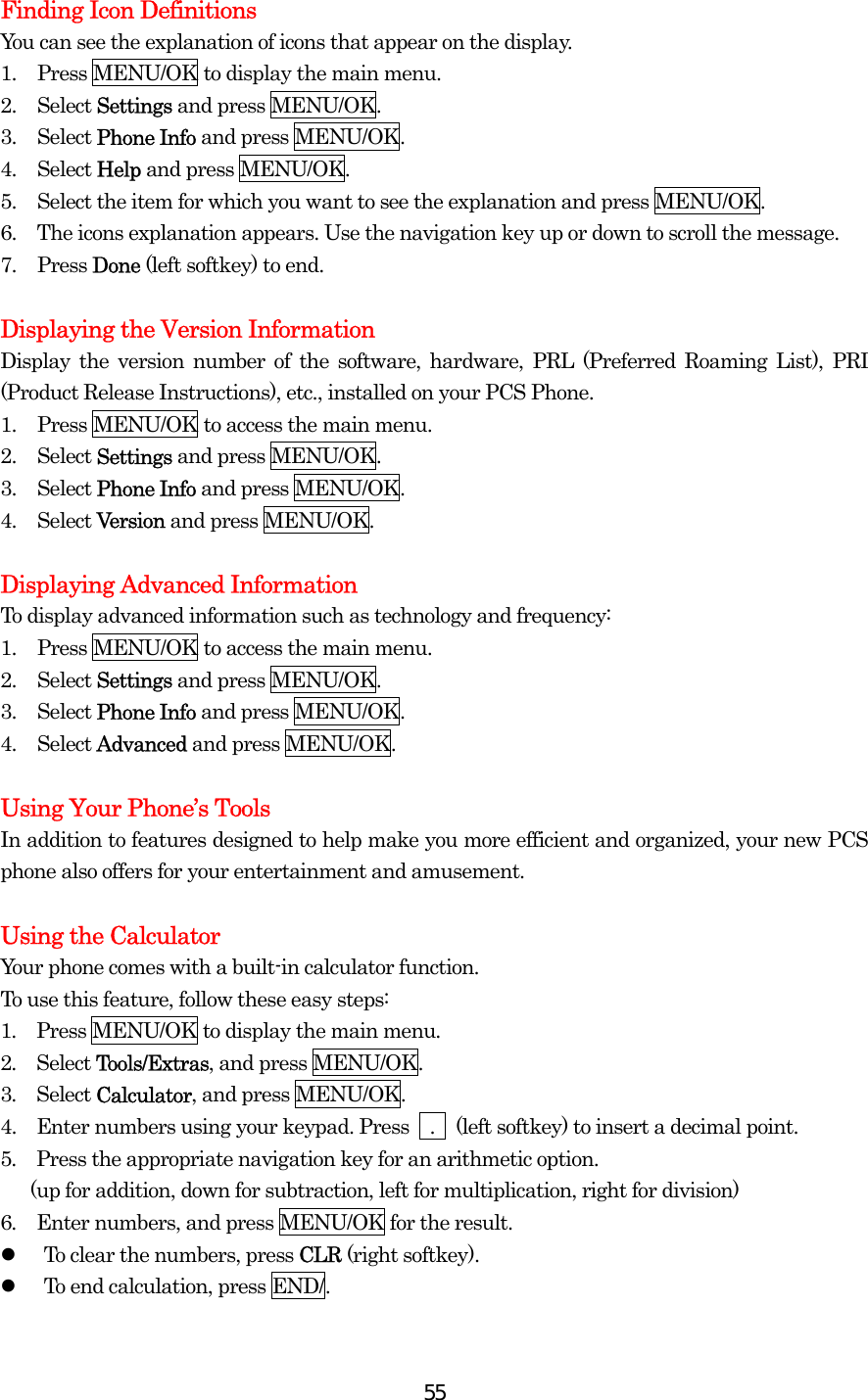  55Finding Icon Definitions You can see the explanation of icons that appear on the display. 1.  Press MENU/OK to display the main menu. 2. Select Settings and press MENU/OK. 3. Select Phone Info and press MENU/OK. 4. Select Help and press MENU/OK. 5.  Select the item for which you want to see the explanation and press MENU/OK. 6.  The icons explanation appears. Use the navigation key up or down to scroll the message. 7. Press Done (left softkey) to end.  Displaying the Version Information Display the version number of the software, hardware, PRL (Preferred Roaming List), PRI (Product Release Instructions), etc., installed on your PCS Phone. 1.  Press MENU/OK to access the main menu. 2. Select Settings and press MENU/OK. 3. Select Phone Info and press MENU/OK. 4. Select Version and press MENU/OK.  Displaying Advanced Information To display advanced information such as technology and frequency: 1.  Press MENU/OK to access the main menu. 2. Select Settings and press MENU/OK. 3. Select Phone Info and press MENU/OK. 4. Select Advanced and press MENU/OK.  Using Your Phone’s Tools In addition to features designed to help make you more efficient and organized, your new PCS phone also offers for your entertainment and amusement.  Using the Calculator Your phone comes with a built-in calculator function. To use this feature, follow these easy steps: 1.  Press MENU/OK to display the main menu. 2.  Select Tools/Extras, and press MENU/OK. 3.  Select Calculator, and press MENU/OK. 4.   Enter numbers using your keypad. Press    .    (left softkey) to insert a decimal point. 5.  Press the appropriate navigation key for an arithmetic option.         (up for addition, down for subtraction, left for multiplication, right for division) 6.  Enter numbers, and press MENU/OK for the result.   To clear the numbers, press CLR (right softkey).   To end calculation, press END/.  