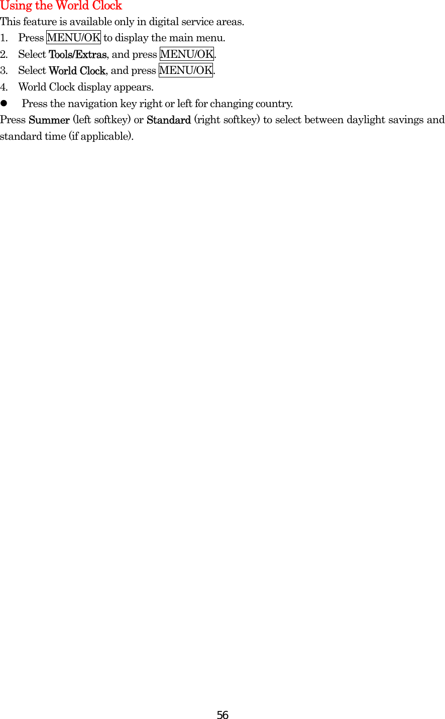  56Using the World Clock This feature is available only in digital service areas. 1.  Press MENU/OK to display the main menu. 2.  Select Tools/Extras, and press MENU/OK. 3.  Select World Clock, and press MENU/OK. 4.  World Clock display appears.   Press the navigation key right or left for changing country. Press Summer (left softkey) or Standard (right softkey) to select between daylight savings and standard time (if applicable). 