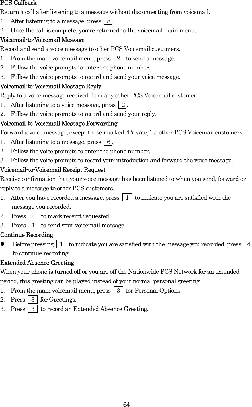  64PCS Callback Return a call after listening to a message without disconnecting from voicemail. 1.   After listening to a message, press    8 . 2.   Once the call is complete, you’re returned to the voicemail main menu. Voicemail-to-Voicemail Message Record and send a voice message to other PCS Voicemail customers. 1.  From the main voicemail menu, press  2  to send a message. 2.  Follow the voice prompts to enter the phone number. 3.  Follow the voice prompts to record and send your voice message. Voicemail-to-Voicemail Message Reply Reply to a voice message received from any other PCS Voicemail customer. 1.  After listening to a voice message, press    2 . 2.   Follow the voice prompts to record and send your reply. Voicemail-to-Voicemail Message Forwarding Forward a voice message, except those marked “Private,” to other PCS Voicemail customers. 1.  After listening to a message, press    6 . 2.  Follow the voice prompts to enter the phone number. 3.  Follow the voice prompts to record your introduction and forward the voice message. Voicemail-to-Voicemail Receipt Request Receive confirmation that your voice message has been listened to when you send, forward or reply to a message to other PCS customers. 1.  After you have recorded a message, press  1  to indicate you are satisfied with the message you recorded. 2.  Press  4  to mark receipt requested. 3.  Press  1  to send your voicemail message. Continue Recording   Before pressing    1    to indicate you are satisfied with the message you recorded, press    4 to continue recording. Extended Absence Greeting When your phone is turned off or you are off the Nationwide PCS Network for an extended period, this greeting can be played instead of your normal personal greeting. 1.  From the main voicemail menu, press  3  for Personal Options. 2.  Press  3  for Greetings. 3.  Press    3    to record an Extended Absence Greeting.         