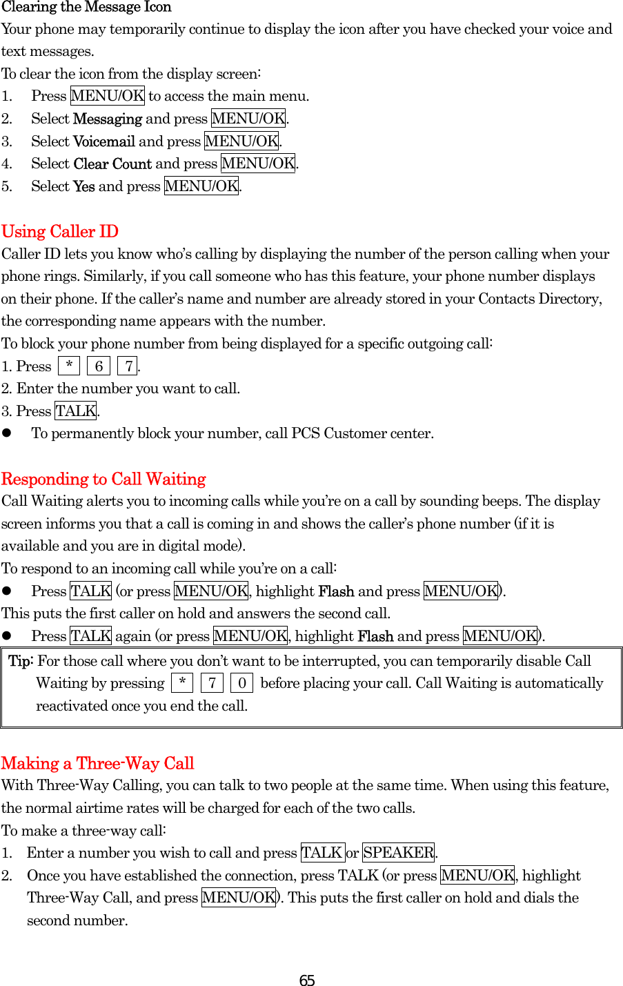  65Clearing the Message Icon Your phone may temporarily continue to display the icon after you have checked your voice and text messages. To clear the icon from the display screen: 1.  Press MENU/OK to access the main menu. 2. Select Messaging and press MENU/OK. 3. Select Voicemail and press MENU/OK. 4. Select Clear Count and press MENU/OK. 5. Select Ye s  and press MENU/OK.  Using Caller ID Caller ID lets you know who’s calling by displaying the number of the person calling when your phone rings. Similarly, if you call someone who has this feature, your phone number displays on their phone. If the caller’s name and number are already stored in your Contacts Directory, the corresponding name appears with the number. To block your phone number from being displayed for a specific outgoing call: 1. Press  *   6   7 . 2. Enter the number you want to call. 3. Press TALK.   To permanently block your number, call PCS Customer center.  Responding to Call Waiting Call Waiting alerts you to incoming calls while you’re on a call by sounding beeps. The display screen informs you that a call is coming in and shows the caller’s phone number (if it is available and you are in digital mode). To respond to an incoming call while you’re on a call:   Press TALK (or press MENU/OK, highlight Flash and press MENU/OK). This puts the first caller on hold and answers the second call.   Press TALK again (or press MENU/OK, highlight Flash and press MENU/OK). Tip: For those call where you don’t want to be interrupted, you can temporarily disable Call Waiting by pressing  *   7   0  before placing your call. Call Waiting is automatically reactivated once you end the call.  Making a Three-Way Call With Three-Way Calling, you can talk to two people at the same time. When using this feature, the normal airtime rates will be charged for each of the two calls. To make a three-way call: 1.    Enter a number you wish to call and press TALK or SPEAKER. 2.  Once you have established the connection, press TALK (or press MENU/OK, highlight Three-Way Call, and press MENU/OK). This puts the first caller on hold and dials the second number. 