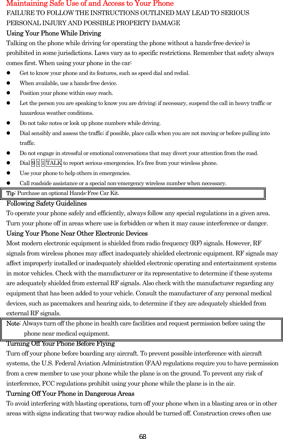  68Maintaining Safe Use of and Access to Your Phone FAILURE TO FOLLOW THE INSTRUCTIONS OUTLINED MAY LEAD TO SERIOUS PERSONAL INJURY AND POSSIBLE PROPERTY DAMAGE Using Your Phone While Driving Talking on the phone while driving (or operating the phone without a hands-free device) is prohibited in some jurisdictions. Laws vary as to specific restrictions. Remember that safety always comes first. When using your phone in the car:   Get to know your phone and its features, such as speed dial and redial.   When available, use a hands-free device.   Position your phone within easy reach.   Let the person you are speaking to know you are driving; if necessary, suspend the call in heavy traffic or hazardous weather conditions.   Do not take notes or look up phone numbers while driving.   Dial sensibly and assess the traffic; if possible, place calls when you are not moving or before pulling into traffic.   Do not engage in stressful or emotional conversations that may divert your attention from the road.   Dial 9 1 1 TALK to report serious emergencies. It’s free from your wireless phone.   Use your phone to help others in emergencies.   Call roadside assistance or a special non-emergency wireless number when necessary. Tip: Purchase an optional Hands-Free Car Kit. Following Safety Guidelines To operate your phone safely and efficiently, always follow any special regulations in a given area. Turn your phone off in areas where use is forbidden or when it may cause interference or danger. Using Your Phone Near Other Electronic Devices Most modern electronic equipment is shielded from radio frequency (RF) signals. However, RF signals from wireless phones may affect inadequately shielded electronic equipment. RF signals may affect improperly installed or inadequately shielded electronic operating and entertainment systems in motor vehicles. Check with the manufacturer or its representative to determine if these systems are adequately shielded from external RF signals. Also check with the manufacturer regarding any equipment that has been added to your vehicle. Consult the manufacturer of any personal medical devices, such as pacemakers and hearing aids, to determine if they are adequately shielded from external RF signals. Note: Always turn off the phone in health care facilities and request permission before using the phone near medical equipment. Turning Off Your Phone Before Flying Turn off your phone before boarding any aircraft. To prevent possible interference with aircraft systems, the U.S. Federal Aviation Administration (FAA) regulations require you to have permission from a crew member to use your phone while the plane is on the ground. To prevent any risk of interference, FCC regulations prohibit using your phone while the plane is in the air. Turning Off Your Phone in Dangerous Areas To avoid interfering with blasting operations, turn off your phone when in a blasting area or in other areas with signs indicating that two-way radios should be turned off. Construction crews often use 