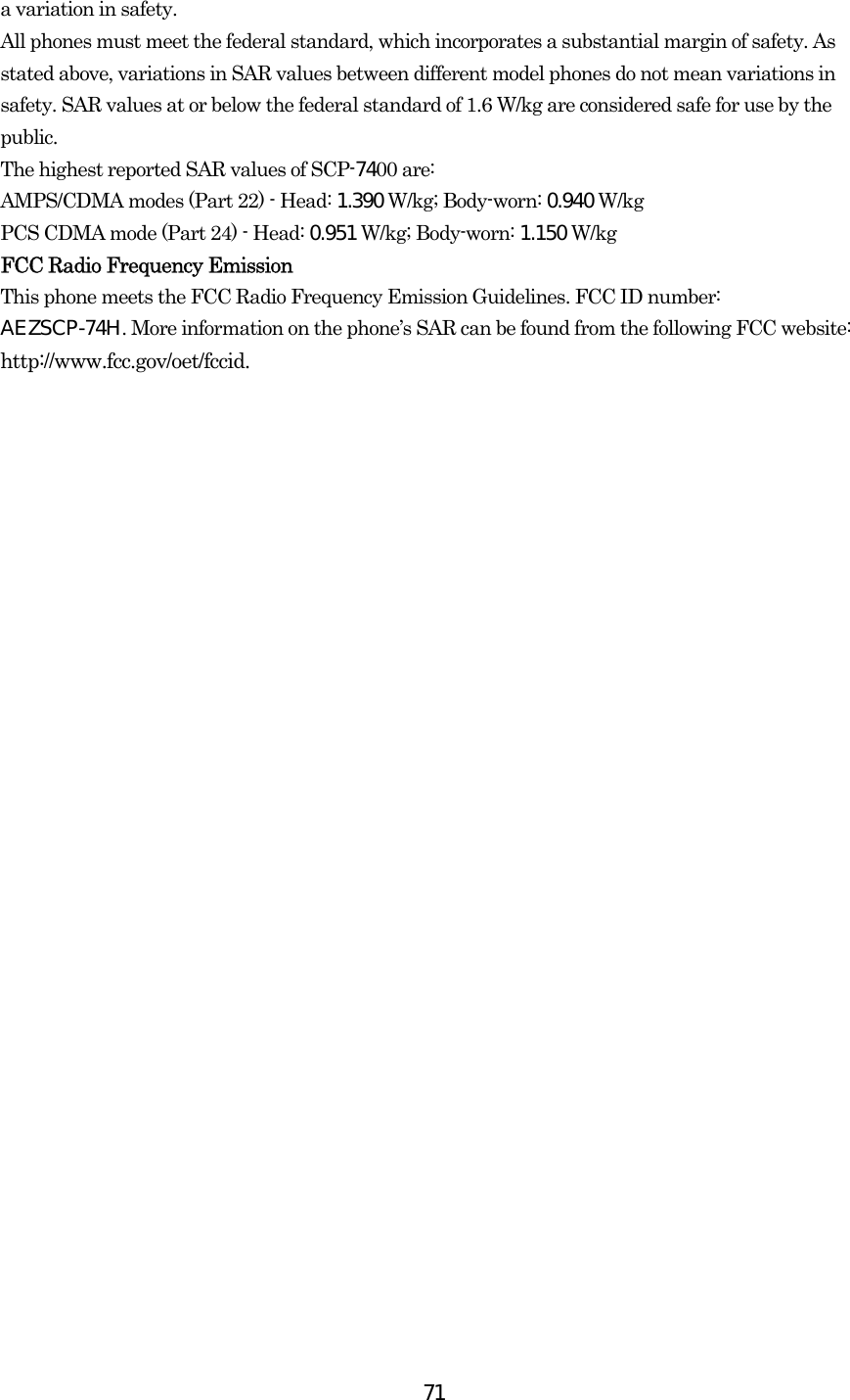  71a variation in safety.   All phones must meet the federal standard, which incorporates a substantial margin of safety. As stated above, variations in SAR values between different model phones do not mean variations in safety. SAR values at or below the federal standard of 1.6 W/kg are considered safe for use by the public. The highest reported SAR values of SCP-7400 are: AMPS/CDMA modes (Part 22) - Head: 1.390 W/kg; Body-worn: 0.940 W/kg PCS CDMA mode (Part 24) - Head: 0.951 W/kg; Body-worn: 1.150 W/kg  FCC Radio Frequency Emission This phone meets the FCC Radio Frequency Emission Guidelines. FCC ID number: AEZSCP-74H. More information on the phone’s SAR can be found from the following FCC website: http://www.fcc.gov/oet/fccid. 