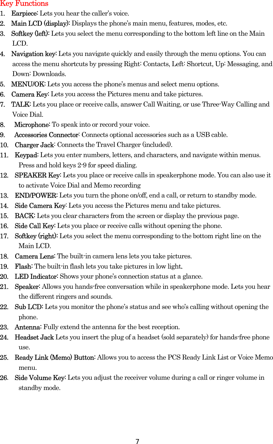  7Key Functions 1.  Earpiece: Lets you hear the caller’s voice. 2.  Main LCD (display): Displays the phone’s main menu, features, modes, etc. 3.  Softkey (left): Lets you select the menu corresponding to the bottom left line on the Main LCD.  4.  Navigation key: Lets you navigate quickly and easily through the menu options. You can access the menu shortcuts by pressing Right: Contacts, Left: Shortcut, Up: Messaging, and Down: Downloads. 5.  MENU/OK: Lets you access the phone’s menus and select menu options. 6.  Camera Key: Lets you access the Pictures menu and take pictures. 7.  TALK: Lets you place or receive calls, answer Call Waiting, or use Three-Way Calling and Voice Dial. 8.   Microphone: To speak into or record your voice. 9.   Accessories Connector: Connects optional accessories such as a USB cable. 10.  Charger Jack: Connects the Travel Charger (included). 11.  Keypad: Lets you enter numbers, letters, and characters, and navigate within menus. Press and hold keys 2-9 for speed dialing. 12.  SPEAKER Key: Lets you place or receive calls in speakerphone mode. You can also use it to activate Voice Dial and Memo recording  13.  END/POWER: Lets you turn the phone on/off, end a call, or return to standby mode. 14.  Side Camera Key: Lets you access the Pictures menu and take pictures. 15.  BACK: Lets you clear characters from the screen or display the previous page. 16.  Side Call Key: Lets you place or receive calls without opening the phone. 17.  Softkey (right): Lets you select the menu corresponding to the bottom right line on the Main LCD. 18.  Camera Lens: The built-in camera lens lets you take pictures. 19.  Flash: The built-in flash lets you take pictures in low light. 20.  LED Indicator: Shows your phone’s connection status at a glance. 21.  Speaker: Allows you hands-free conversation while in speakerphone mode. Lets you hear the different ringers and sounds. 22.  Sub LCD: Lets you monitor the phone’s status and see who’s calling without opening the phone. 23.  Antenna: Fully extend the antenna for the best reception. 24.  Headset Jack Lets you insert the plug of a headset (sold separately) for hands-free phone use. 25.    Ready Link (Memo) Button: Allows you to access the PCS Ready Link List or Voice Memo menu. 26.  Side Volume Key: Lets you adjust the receiver volume during a call or ringer volume in standby mode.  