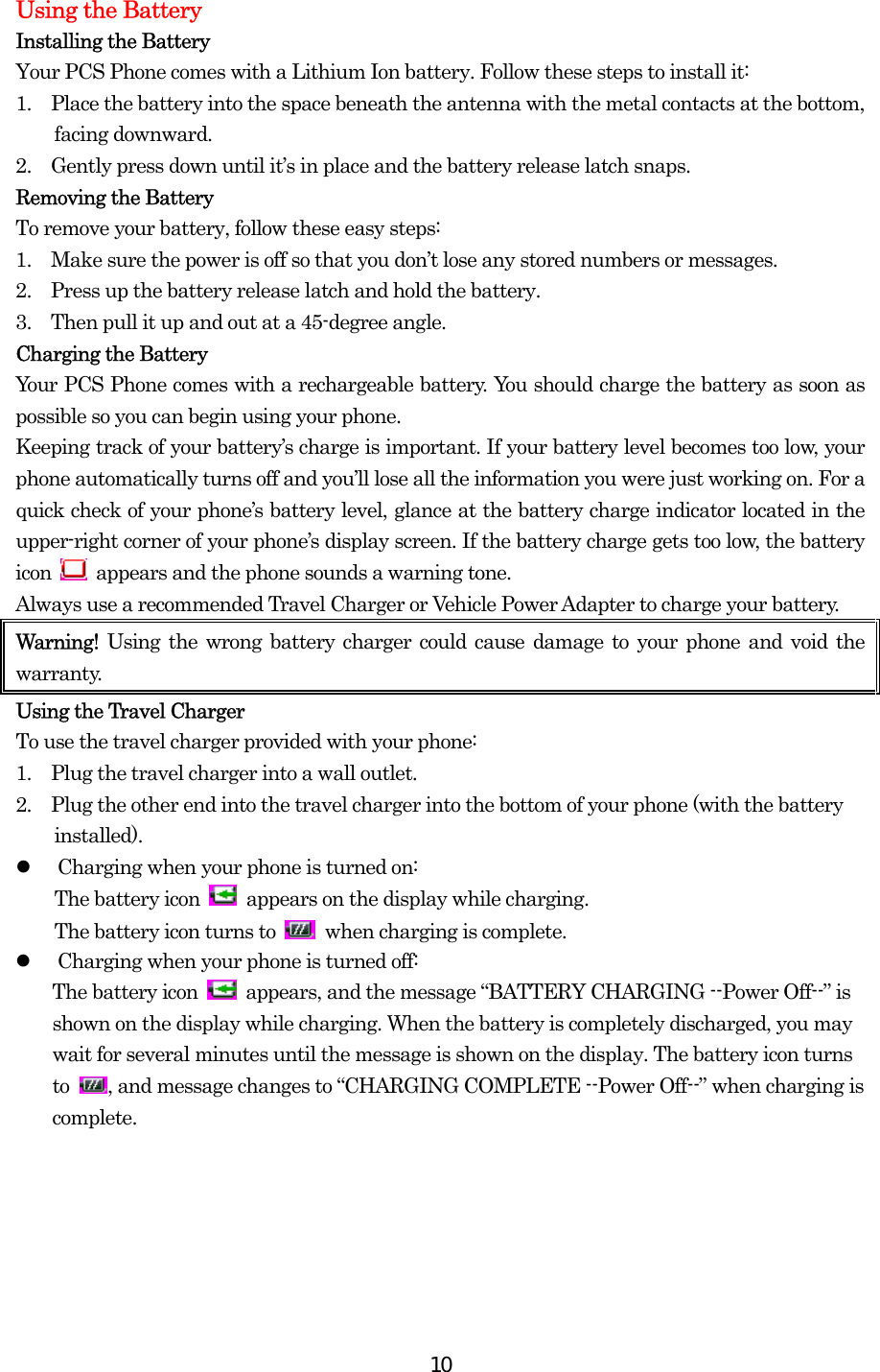  10Using the Battery Installing the Battery Your PCS Phone comes with a Lithium Ion battery. Follow these steps to install it: 1.    Place the battery into the space beneath the antenna with the metal contacts at the bottom, facing downward. 2.    Gently press down until it’s in place and the battery release latch snaps. Removing the Battery To remove your battery, follow these easy steps: 1.    Make sure the power is off so that you don’t lose any stored numbers or messages. 2.    Press up the battery release latch and hold the battery. 3.    Then pull it up and out at a 45-degree angle. Charging the Battery Your PCS Phone comes with a rechargeable battery. You should charge the battery as soon as possible so you can begin using your phone. Keeping track of your battery’s charge is important. If your battery level becomes too low, your phone automatically turns off and you’ll lose all the information you were just working on. For a quick check of your phone’s battery level, glance at the battery charge indicator located in the upper-right corner of your phone’s display screen. If the battery charge gets too low, the battery icon    appears and the phone sounds a warning tone. Always use a recommended Travel Charger or Vehicle Power Adapter to charge your battery.   Warning!  Using the wrong battery charger could cause damage to your phone and void the warranty. Using the Travel Charger To use the travel charger provided with your phone: 1.    Plug the travel charger into a wall outlet. 2.    Plug the other end into the travel charger into the bottom of your phone (with the battery installed).   Charging when your phone is turned on: The battery icon    appears on the display while charging. The battery icon turns to   when charging is complete.   Charging when your phone is turned off: The battery icon    appears, and the message “BATTERY CHARGING --Power Off--” is shown on the display while charging. When the battery is completely discharged, you may wait for several minutes until the message is shown on the display. The battery icon turns to  , and message changes to “CHARGING COMPLETE --Power Off--” when charging is complete.   